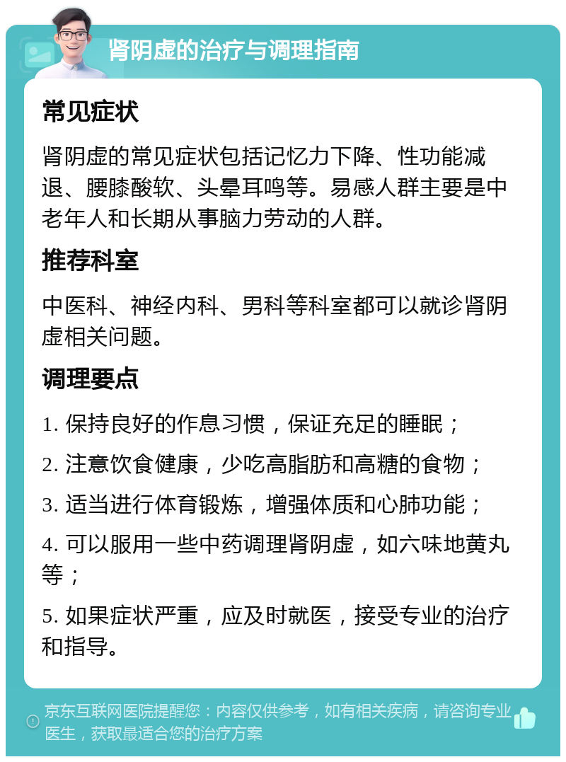 肾阴虚的治疗与调理指南 常见症状 肾阴虚的常见症状包括记忆力下降、性功能减退、腰膝酸软、头晕耳鸣等。易感人群主要是中老年人和长期从事脑力劳动的人群。 推荐科室 中医科、神经内科、男科等科室都可以就诊肾阴虚相关问题。 调理要点 1. 保持良好的作息习惯，保证充足的睡眠； 2. 注意饮食健康，少吃高脂肪和高糖的食物； 3. 适当进行体育锻炼，增强体质和心肺功能； 4. 可以服用一些中药调理肾阴虚，如六味地黄丸等； 5. 如果症状严重，应及时就医，接受专业的治疗和指导。