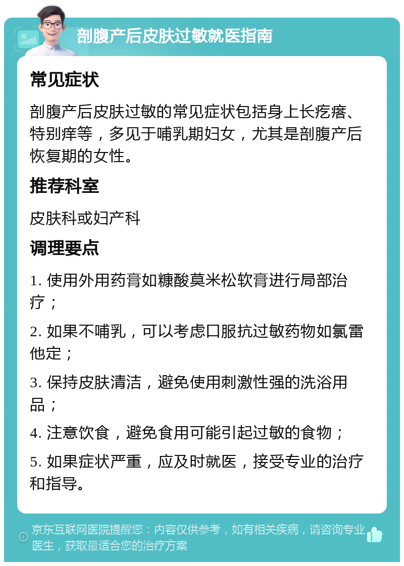 剖腹产后皮肤过敏就医指南 常见症状 剖腹产后皮肤过敏的常见症状包括身上长疙瘩、特别痒等，多见于哺乳期妇女，尤其是剖腹产后恢复期的女性。 推荐科室 皮肤科或妇产科 调理要点 1. 使用外用药膏如糠酸莫米松软膏进行局部治疗； 2. 如果不哺乳，可以考虑口服抗过敏药物如氯雷他定； 3. 保持皮肤清洁，避免使用刺激性强的洗浴用品； 4. 注意饮食，避免食用可能引起过敏的食物； 5. 如果症状严重，应及时就医，接受专业的治疗和指导。