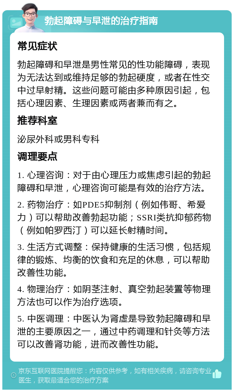 勃起障碍与早泄的治疗指南 常见症状 勃起障碍和早泄是男性常见的性功能障碍，表现为无法达到或维持足够的勃起硬度，或者在性交中过早射精。这些问题可能由多种原因引起，包括心理因素、生理因素或两者兼而有之。 推荐科室 泌尿外科或男科专科 调理要点 1. 心理咨询：对于由心理压力或焦虑引起的勃起障碍和早泄，心理咨询可能是有效的治疗方法。 2. 药物治疗：如PDE5抑制剂（例如伟哥、希爱力）可以帮助改善勃起功能；SSRI类抗抑郁药物（例如帕罗西汀）可以延长射精时间。 3. 生活方式调整：保持健康的生活习惯，包括规律的锻炼、均衡的饮食和充足的休息，可以帮助改善性功能。 4. 物理治疗：如阴茎注射、真空勃起装置等物理方法也可以作为治疗选项。 5. 中医调理：中医认为肾虚是导致勃起障碍和早泄的主要原因之一，通过中药调理和针灸等方法可以改善肾功能，进而改善性功能。