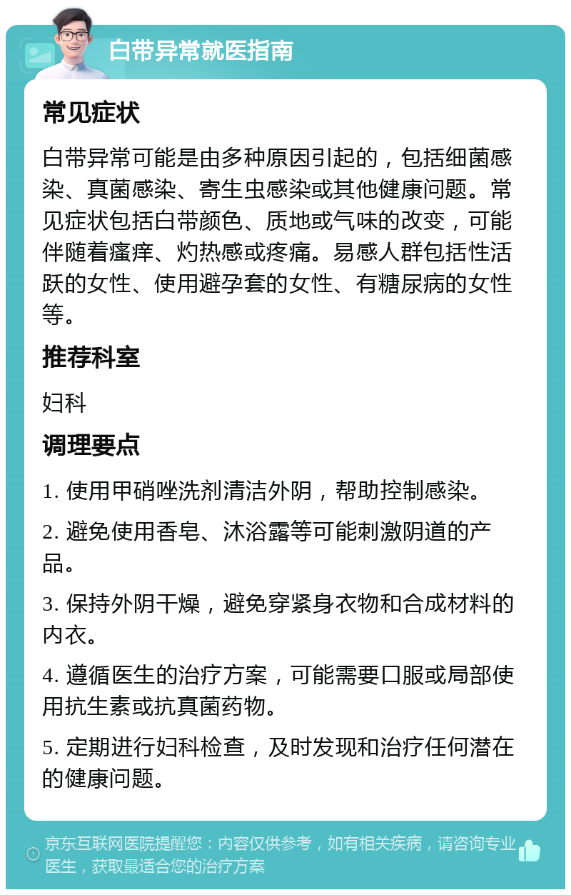 白带异常就医指南 常见症状 白带异常可能是由多种原因引起的，包括细菌感染、真菌感染、寄生虫感染或其他健康问题。常见症状包括白带颜色、质地或气味的改变，可能伴随着瘙痒、灼热感或疼痛。易感人群包括性活跃的女性、使用避孕套的女性、有糖尿病的女性等。 推荐科室 妇科 调理要点 1. 使用甲硝唑洗剂清洁外阴，帮助控制感染。 2. 避免使用香皂、沐浴露等可能刺激阴道的产品。 3. 保持外阴干燥，避免穿紧身衣物和合成材料的内衣。 4. 遵循医生的治疗方案，可能需要口服或局部使用抗生素或抗真菌药物。 5. 定期进行妇科检查，及时发现和治疗任何潜在的健康问题。