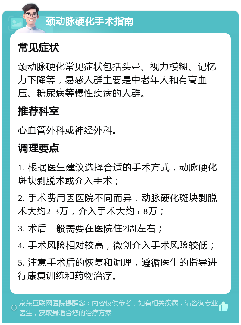 颈动脉硬化手术指南 常见症状 颈动脉硬化常见症状包括头晕、视力模糊、记忆力下降等，易感人群主要是中老年人和有高血压、糖尿病等慢性疾病的人群。 推荐科室 心血管外科或神经外科。 调理要点 1. 根据医生建议选择合适的手术方式，动脉硬化斑块剥脱术或介入手术； 2. 手术费用因医院不同而异，动脉硬化斑块剥脱术大约2-3万，介入手术大约5-8万； 3. 术后一般需要在医院住2周左右； 4. 手术风险相对较高，微创介入手术风险较低； 5. 注意手术后的恢复和调理，遵循医生的指导进行康复训练和药物治疗。