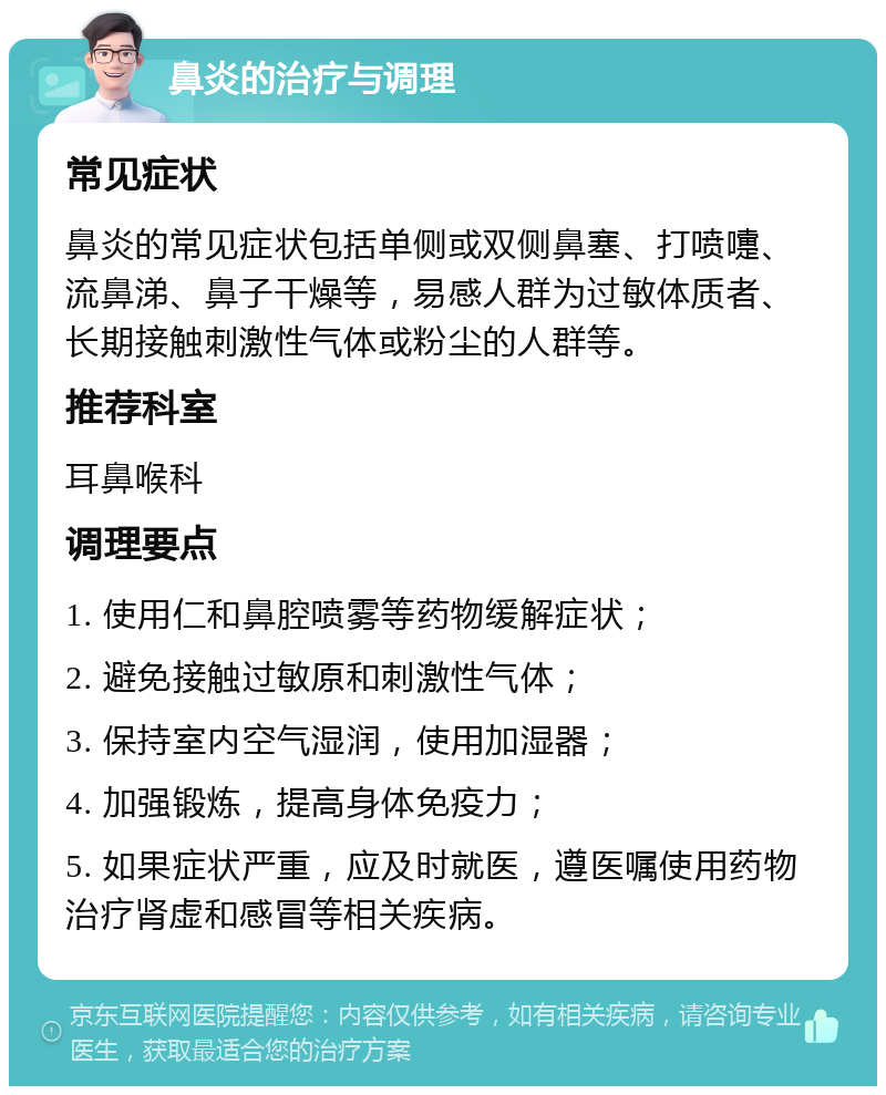 鼻炎的治疗与调理 常见症状 鼻炎的常见症状包括单侧或双侧鼻塞、打喷嚏、流鼻涕、鼻子干燥等，易感人群为过敏体质者、长期接触刺激性气体或粉尘的人群等。 推荐科室 耳鼻喉科 调理要点 1. 使用仁和鼻腔喷雾等药物缓解症状； 2. 避免接触过敏原和刺激性气体； 3. 保持室内空气湿润，使用加湿器； 4. 加强锻炼，提高身体免疫力； 5. 如果症状严重，应及时就医，遵医嘱使用药物治疗肾虚和感冒等相关疾病。