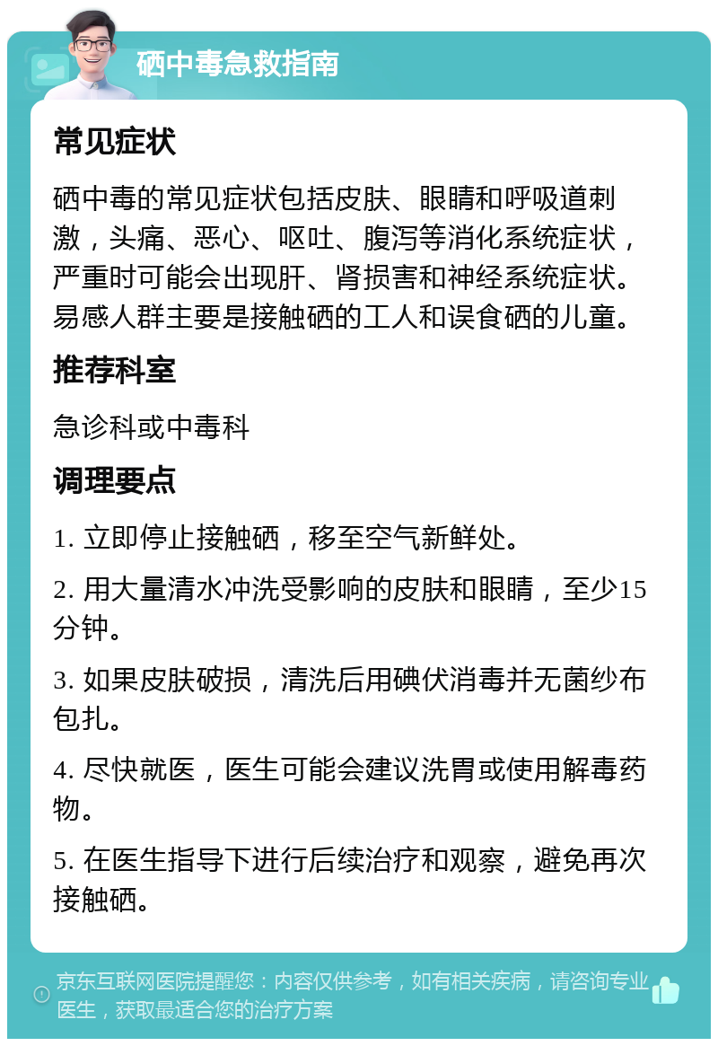 硒中毒急救指南 常见症状 硒中毒的常见症状包括皮肤、眼睛和呼吸道刺激，头痛、恶心、呕吐、腹泻等消化系统症状，严重时可能会出现肝、肾损害和神经系统症状。易感人群主要是接触硒的工人和误食硒的儿童。 推荐科室 急诊科或中毒科 调理要点 1. 立即停止接触硒，移至空气新鲜处。 2. 用大量清水冲洗受影响的皮肤和眼睛，至少15分钟。 3. 如果皮肤破损，清洗后用碘伏消毒并无菌纱布包扎。 4. 尽快就医，医生可能会建议洗胃或使用解毒药物。 5. 在医生指导下进行后续治疗和观察，避免再次接触硒。