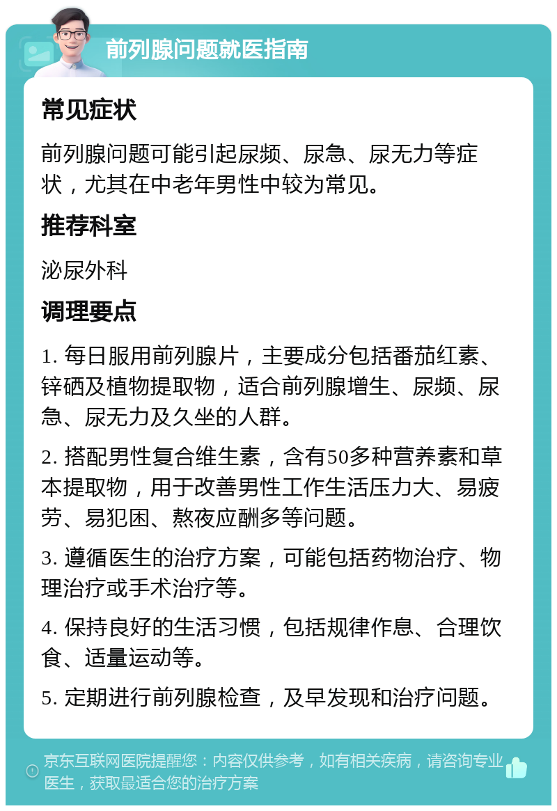 前列腺问题就医指南 常见症状 前列腺问题可能引起尿频、尿急、尿无力等症状，尤其在中老年男性中较为常见。 推荐科室 泌尿外科 调理要点 1. 每日服用前列腺片，主要成分包括番茄红素、锌硒及植物提取物，适合前列腺增生、尿频、尿急、尿无力及久坐的人群。 2. 搭配男性复合维生素，含有50多种营养素和草本提取物，用于改善男性工作生活压力大、易疲劳、易犯困、熬夜应酬多等问题。 3. 遵循医生的治疗方案，可能包括药物治疗、物理治疗或手术治疗等。 4. 保持良好的生活习惯，包括规律作息、合理饮食、适量运动等。 5. 定期进行前列腺检查，及早发现和治疗问题。