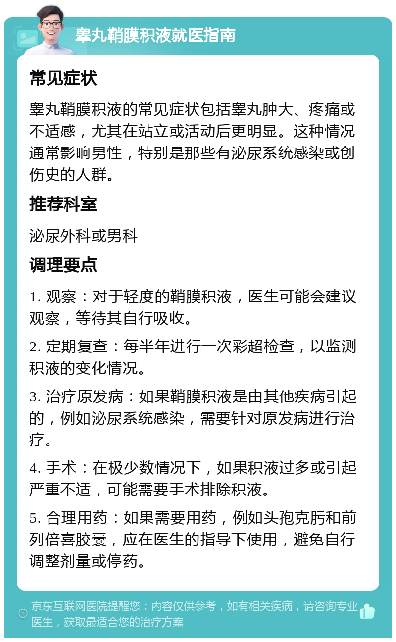 睾丸鞘膜积液就医指南 常见症状 睾丸鞘膜积液的常见症状包括睾丸肿大、疼痛或不适感，尤其在站立或活动后更明显。这种情况通常影响男性，特别是那些有泌尿系统感染或创伤史的人群。 推荐科室 泌尿外科或男科 调理要点 1. 观察：对于轻度的鞘膜积液，医生可能会建议观察，等待其自行吸收。 2. 定期复查：每半年进行一次彩超检查，以监测积液的变化情况。 3. 治疗原发病：如果鞘膜积液是由其他疾病引起的，例如泌尿系统感染，需要针对原发病进行治疗。 4. 手术：在极少数情况下，如果积液过多或引起严重不适，可能需要手术排除积液。 5. 合理用药：如果需要用药，例如头孢克肟和前列倍喜胶囊，应在医生的指导下使用，避免自行调整剂量或停药。