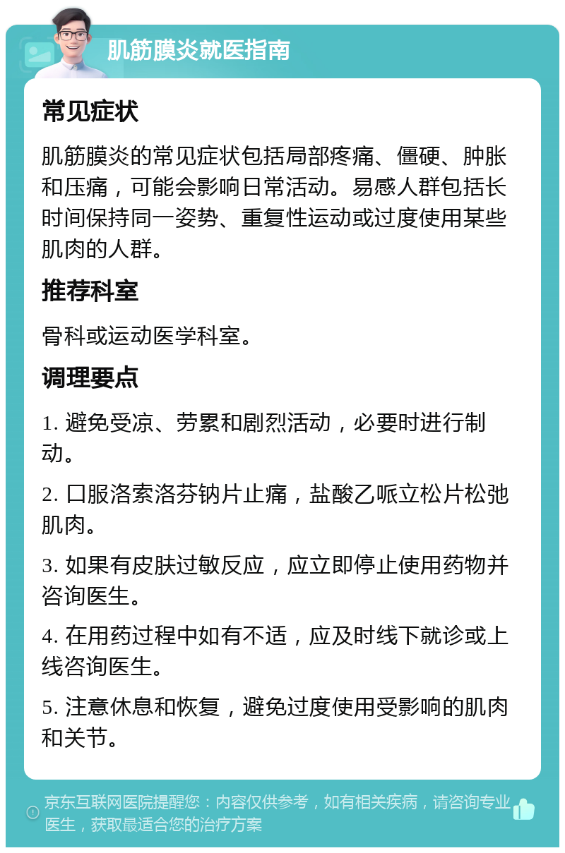 肌筋膜炎就医指南 常见症状 肌筋膜炎的常见症状包括局部疼痛、僵硬、肿胀和压痛，可能会影响日常活动。易感人群包括长时间保持同一姿势、重复性运动或过度使用某些肌肉的人群。 推荐科室 骨科或运动医学科室。 调理要点 1. 避免受凉、劳累和剧烈活动，必要时进行制动。 2. 口服洛索洛芬钠片止痛，盐酸乙哌立松片松弛肌肉。 3. 如果有皮肤过敏反应，应立即停止使用药物并咨询医生。 4. 在用药过程中如有不适，应及时线下就诊或上线咨询医生。 5. 注意休息和恢复，避免过度使用受影响的肌肉和关节。