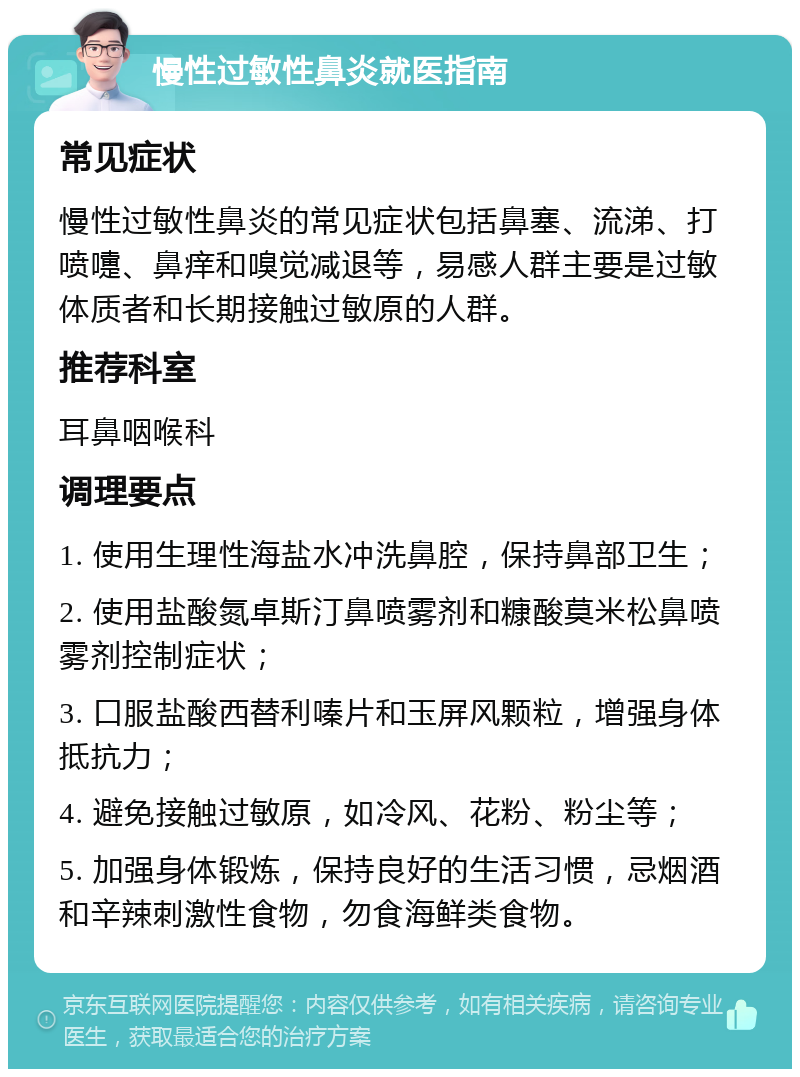 慢性过敏性鼻炎就医指南 常见症状 慢性过敏性鼻炎的常见症状包括鼻塞、流涕、打喷嚏、鼻痒和嗅觉减退等，易感人群主要是过敏体质者和长期接触过敏原的人群。 推荐科室 耳鼻咽喉科 调理要点 1. 使用生理性海盐水冲洗鼻腔，保持鼻部卫生； 2. 使用盐酸氮卓斯汀鼻喷雾剂和糠酸莫米松鼻喷雾剂控制症状； 3. 口服盐酸西替利嗪片和玉屏风颗粒，增强身体抵抗力； 4. 避免接触过敏原，如冷风、花粉、粉尘等； 5. 加强身体锻炼，保持良好的生活习惯，忌烟酒和辛辣刺激性食物，勿食海鲜类食物。