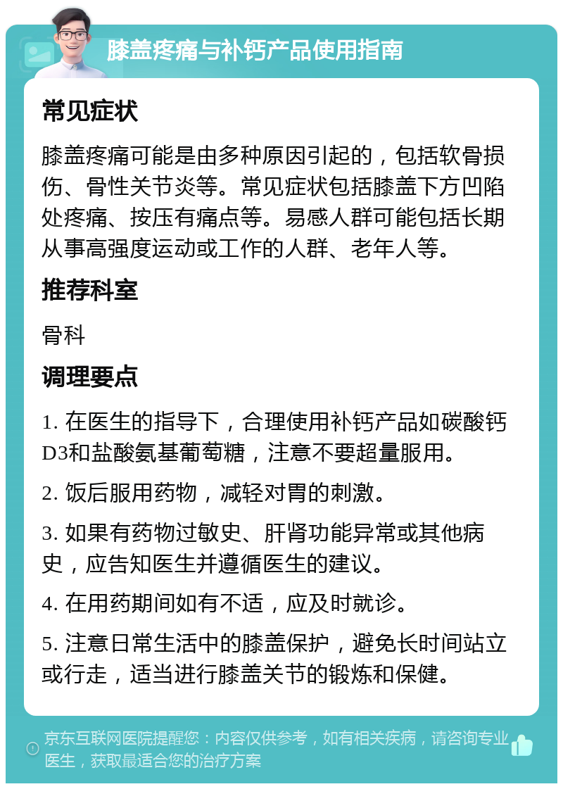 膝盖疼痛与补钙产品使用指南 常见症状 膝盖疼痛可能是由多种原因引起的，包括软骨损伤、骨性关节炎等。常见症状包括膝盖下方凹陷处疼痛、按压有痛点等。易感人群可能包括长期从事高强度运动或工作的人群、老年人等。 推荐科室 骨科 调理要点 1. 在医生的指导下，合理使用补钙产品如碳酸钙D3和盐酸氨基葡萄糖，注意不要超量服用。 2. 饭后服用药物，减轻对胃的刺激。 3. 如果有药物过敏史、肝肾功能异常或其他病史，应告知医生并遵循医生的建议。 4. 在用药期间如有不适，应及时就诊。 5. 注意日常生活中的膝盖保护，避免长时间站立或行走，适当进行膝盖关节的锻炼和保健。