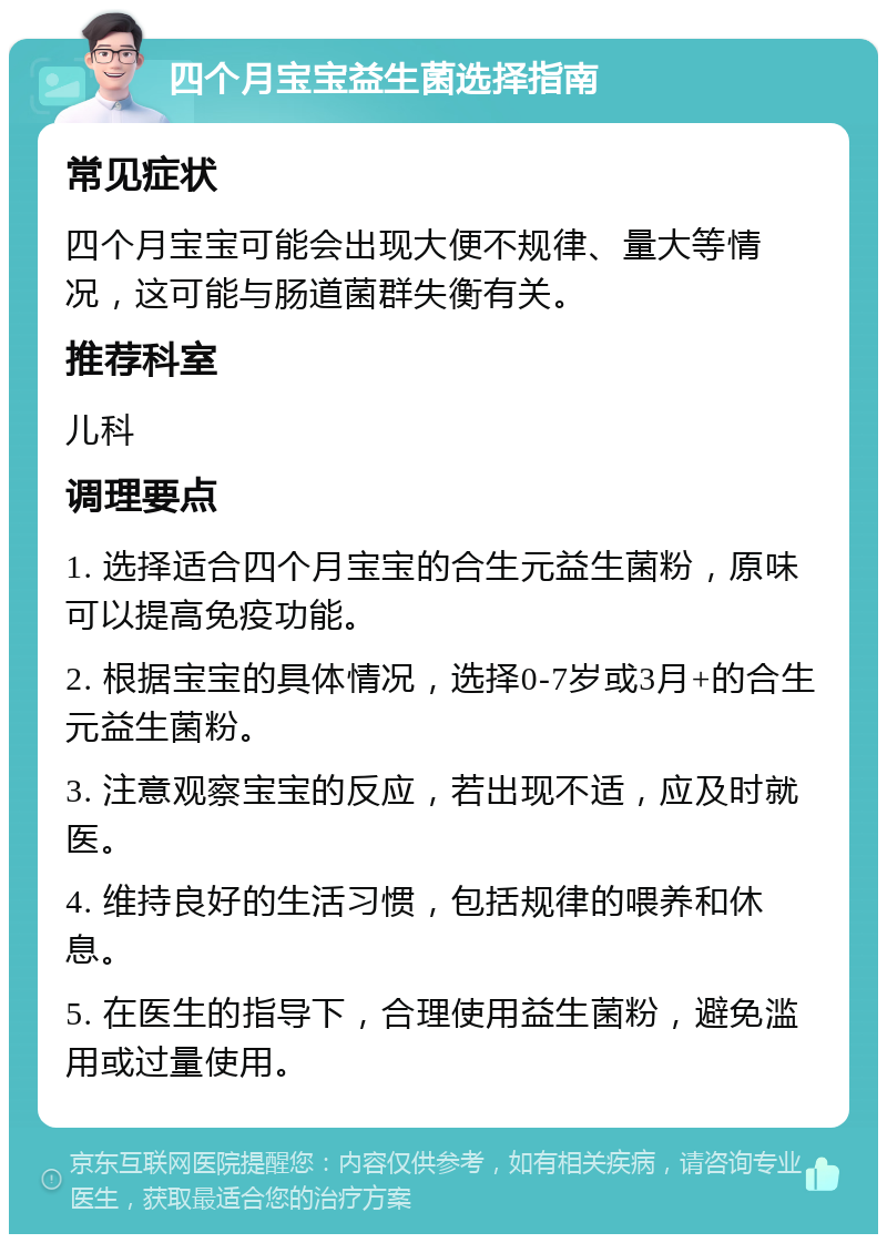 四个月宝宝益生菌选择指南 常见症状 四个月宝宝可能会出现大便不规律、量大等情况，这可能与肠道菌群失衡有关。 推荐科室 儿科 调理要点 1. 选择适合四个月宝宝的合生元益生菌粉，原味可以提高免疫功能。 2. 根据宝宝的具体情况，选择0-7岁或3月+的合生元益生菌粉。 3. 注意观察宝宝的反应，若出现不适，应及时就医。 4. 维持良好的生活习惯，包括规律的喂养和休息。 5. 在医生的指导下，合理使用益生菌粉，避免滥用或过量使用。