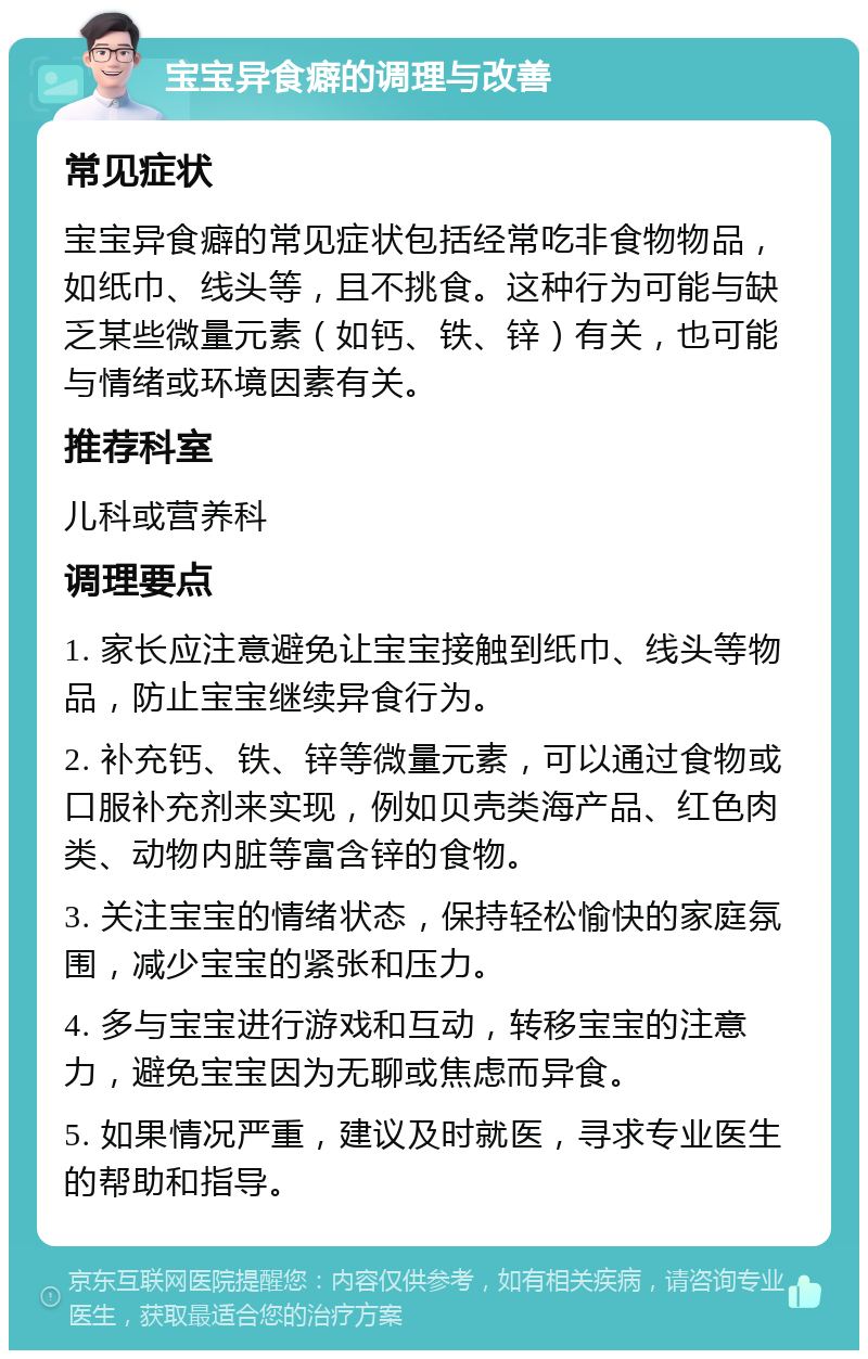 宝宝异食癖的调理与改善 常见症状 宝宝异食癖的常见症状包括经常吃非食物物品，如纸巾、线头等，且不挑食。这种行为可能与缺乏某些微量元素（如钙、铁、锌）有关，也可能与情绪或环境因素有关。 推荐科室 儿科或营养科 调理要点 1. 家长应注意避免让宝宝接触到纸巾、线头等物品，防止宝宝继续异食行为。 2. 补充钙、铁、锌等微量元素，可以通过食物或口服补充剂来实现，例如贝壳类海产品、红色肉类、动物内脏等富含锌的食物。 3. 关注宝宝的情绪状态，保持轻松愉快的家庭氛围，减少宝宝的紧张和压力。 4. 多与宝宝进行游戏和互动，转移宝宝的注意力，避免宝宝因为无聊或焦虑而异食。 5. 如果情况严重，建议及时就医，寻求专业医生的帮助和指导。