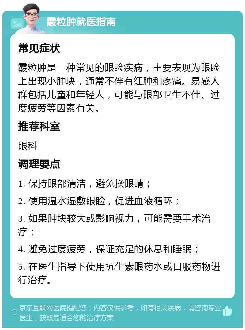 霰粒肿就医指南 常见症状 霰粒肿是一种常见的眼睑疾病，主要表现为眼睑上出现小肿块，通常不伴有红肿和疼痛。易感人群包括儿童和年轻人，可能与眼部卫生不佳、过度疲劳等因素有关。 推荐科室 眼科 调理要点 1. 保持眼部清洁，避免揉眼睛； 2. 使用温水湿敷眼睑，促进血液循环； 3. 如果肿块较大或影响视力，可能需要手术治疗； 4. 避免过度疲劳，保证充足的休息和睡眠； 5. 在医生指导下使用抗生素眼药水或口服药物进行治疗。