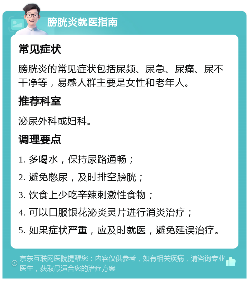 膀胱炎就医指南 常见症状 膀胱炎的常见症状包括尿频、尿急、尿痛、尿不干净等，易感人群主要是女性和老年人。 推荐科室 泌尿外科或妇科。 调理要点 1. 多喝水，保持尿路通畅； 2. 避免憋尿，及时排空膀胱； 3. 饮食上少吃辛辣刺激性食物； 4. 可以口服银花泌炎灵片进行消炎治疗； 5. 如果症状严重，应及时就医，避免延误治疗。