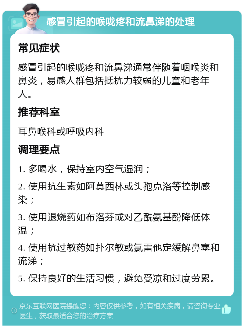 感冒引起的喉咙疼和流鼻涕的处理 常见症状 感冒引起的喉咙疼和流鼻涕通常伴随着咽喉炎和鼻炎，易感人群包括抵抗力较弱的儿童和老年人。 推荐科室 耳鼻喉科或呼吸内科 调理要点 1. 多喝水，保持室内空气湿润； 2. 使用抗生素如阿莫西林或头孢克洛等控制感染； 3. 使用退烧药如布洛芬或对乙酰氨基酚降低体温； 4. 使用抗过敏药如扑尔敏或氯雷他定缓解鼻塞和流涕； 5. 保持良好的生活习惯，避免受凉和过度劳累。