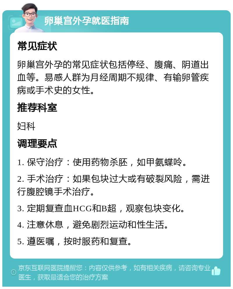 卵巢宫外孕就医指南 常见症状 卵巢宫外孕的常见症状包括停经、腹痛、阴道出血等。易感人群为月经周期不规律、有输卵管疾病或手术史的女性。 推荐科室 妇科 调理要点 1. 保守治疗：使用药物杀胚，如甲氨蝶呤。 2. 手术治疗：如果包块过大或有破裂风险，需进行腹腔镜手术治疗。 3. 定期复查血HCG和B超，观察包块变化。 4. 注意休息，避免剧烈运动和性生活。 5. 遵医嘱，按时服药和复查。