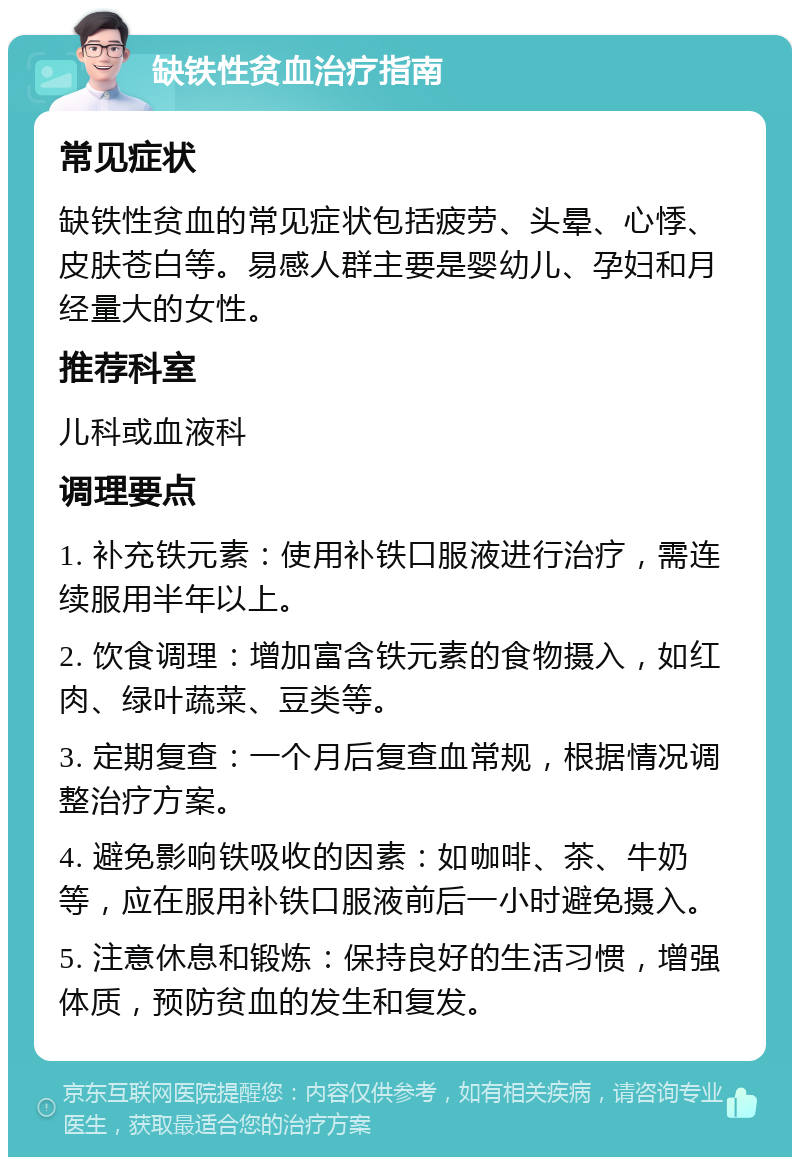 缺铁性贫血治疗指南 常见症状 缺铁性贫血的常见症状包括疲劳、头晕、心悸、皮肤苍白等。易感人群主要是婴幼儿、孕妇和月经量大的女性。 推荐科室 儿科或血液科 调理要点 1. 补充铁元素：使用补铁口服液进行治疗，需连续服用半年以上。 2. 饮食调理：增加富含铁元素的食物摄入，如红肉、绿叶蔬菜、豆类等。 3. 定期复查：一个月后复查血常规，根据情况调整治疗方案。 4. 避免影响铁吸收的因素：如咖啡、茶、牛奶等，应在服用补铁口服液前后一小时避免摄入。 5. 注意休息和锻炼：保持良好的生活习惯，增强体质，预防贫血的发生和复发。