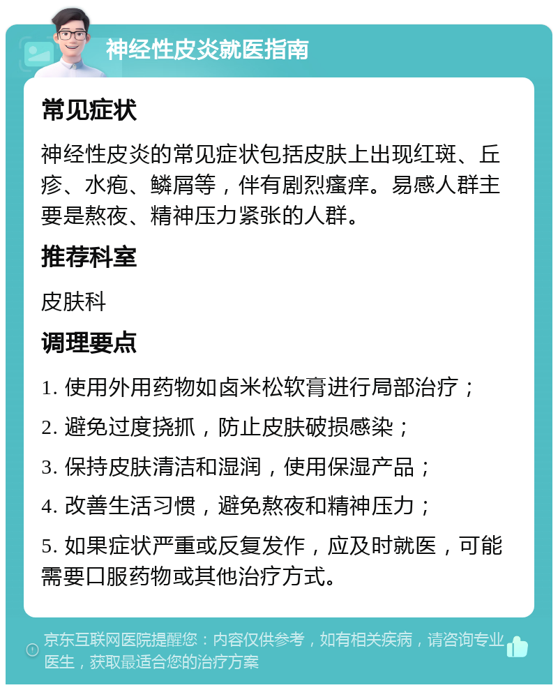 神经性皮炎就医指南 常见症状 神经性皮炎的常见症状包括皮肤上出现红斑、丘疹、水疱、鳞屑等，伴有剧烈瘙痒。易感人群主要是熬夜、精神压力紧张的人群。 推荐科室 皮肤科 调理要点 1. 使用外用药物如卤米松软膏进行局部治疗； 2. 避免过度挠抓，防止皮肤破损感染； 3. 保持皮肤清洁和湿润，使用保湿产品； 4. 改善生活习惯，避免熬夜和精神压力； 5. 如果症状严重或反复发作，应及时就医，可能需要口服药物或其他治疗方式。