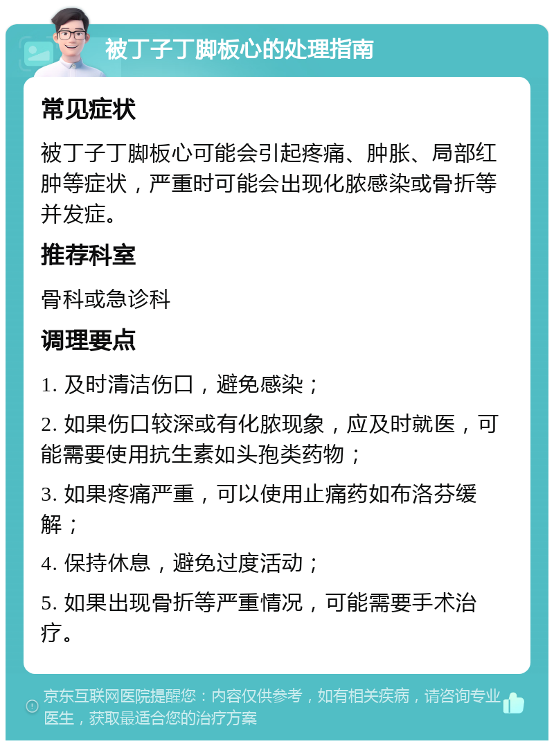 被丁子丁脚板心的处理指南 常见症状 被丁子丁脚板心可能会引起疼痛、肿胀、局部红肿等症状，严重时可能会出现化脓感染或骨折等并发症。 推荐科室 骨科或急诊科 调理要点 1. 及时清洁伤口，避免感染； 2. 如果伤口较深或有化脓现象，应及时就医，可能需要使用抗生素如头孢类药物； 3. 如果疼痛严重，可以使用止痛药如布洛芬缓解； 4. 保持休息，避免过度活动； 5. 如果出现骨折等严重情况，可能需要手术治疗。