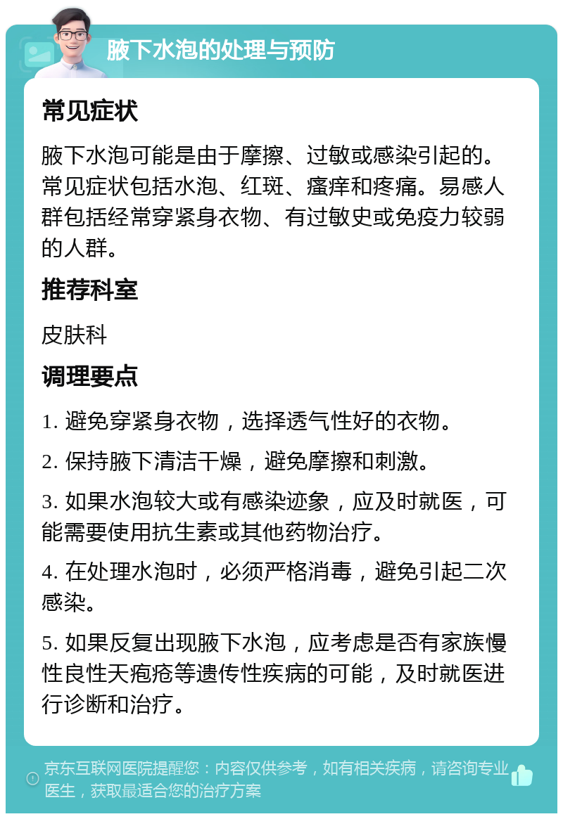 腋下水泡的处理与预防 常见症状 腋下水泡可能是由于摩擦、过敏或感染引起的。常见症状包括水泡、红斑、瘙痒和疼痛。易感人群包括经常穿紧身衣物、有过敏史或免疫力较弱的人群。 推荐科室 皮肤科 调理要点 1. 避免穿紧身衣物，选择透气性好的衣物。 2. 保持腋下清洁干燥，避免摩擦和刺激。 3. 如果水泡较大或有感染迹象，应及时就医，可能需要使用抗生素或其他药物治疗。 4. 在处理水泡时，必须严格消毒，避免引起二次感染。 5. 如果反复出现腋下水泡，应考虑是否有家族慢性良性天疱疮等遗传性疾病的可能，及时就医进行诊断和治疗。