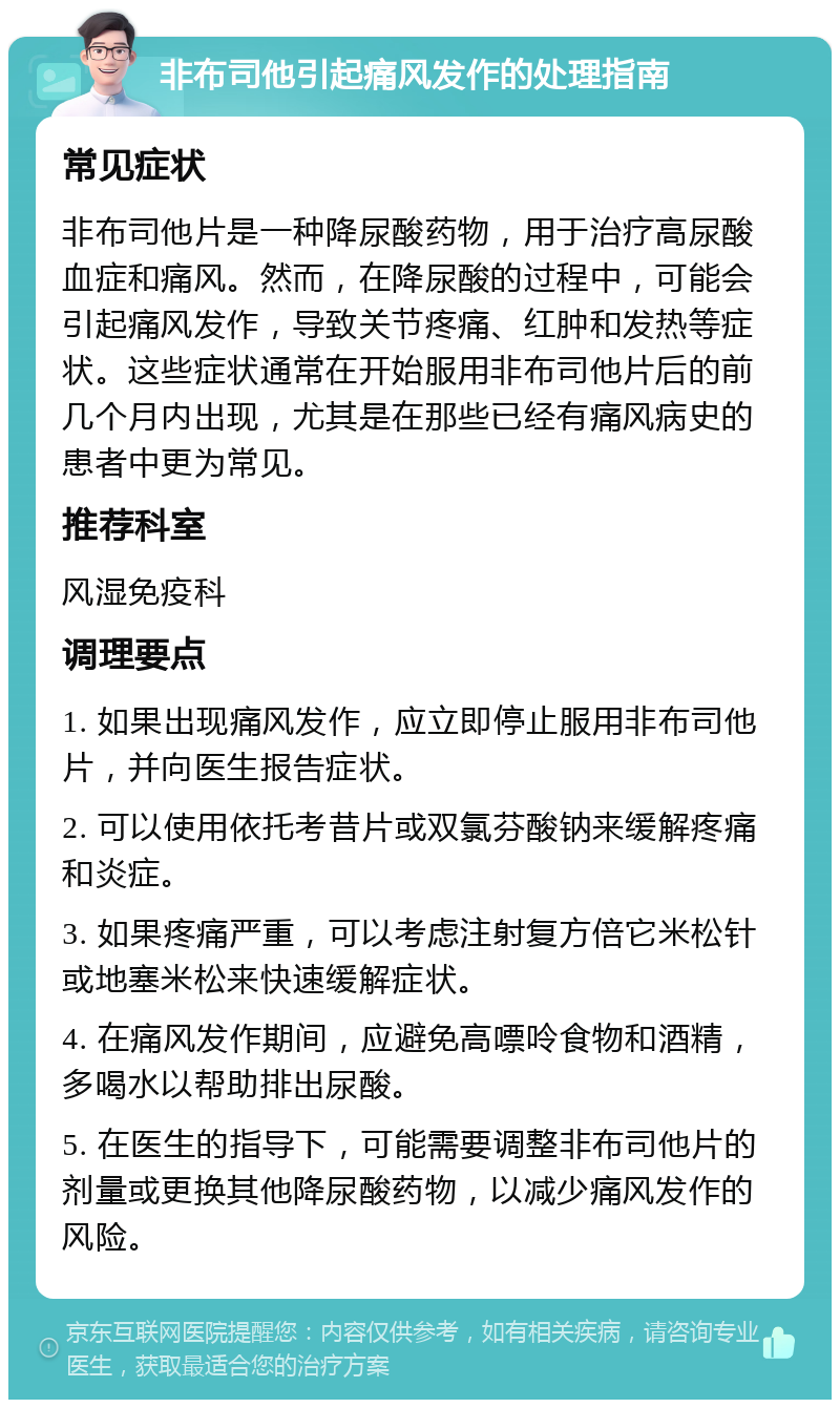 非布司他引起痛风发作的处理指南 常见症状 非布司他片是一种降尿酸药物，用于治疗高尿酸血症和痛风。然而，在降尿酸的过程中，可能会引起痛风发作，导致关节疼痛、红肿和发热等症状。这些症状通常在开始服用非布司他片后的前几个月内出现，尤其是在那些已经有痛风病史的患者中更为常见。 推荐科室 风湿免疫科 调理要点 1. 如果出现痛风发作，应立即停止服用非布司他片，并向医生报告症状。 2. 可以使用依托考昔片或双氯芬酸钠来缓解疼痛和炎症。 3. 如果疼痛严重，可以考虑注射复方倍它米松针或地塞米松来快速缓解症状。 4. 在痛风发作期间，应避免高嘌呤食物和酒精，多喝水以帮助排出尿酸。 5. 在医生的指导下，可能需要调整非布司他片的剂量或更换其他降尿酸药物，以减少痛风发作的风险。