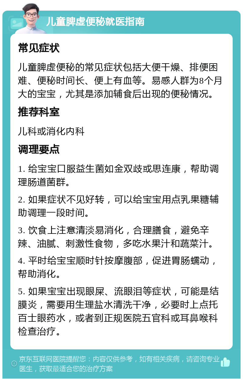 儿童脾虚便秘就医指南 常见症状 儿童脾虚便秘的常见症状包括大便干燥、排便困难、便秘时间长、便上有血等。易感人群为8个月大的宝宝，尤其是添加辅食后出现的便秘情况。 推荐科室 儿科或消化内科 调理要点 1. 给宝宝口服益生菌如金双歧或思连康，帮助调理肠道菌群。 2. 如果症状不见好转，可以给宝宝用点乳果糖辅助调理一段时间。 3. 饮食上注意清淡易消化，合理膳食，避免辛辣、油腻、刺激性食物，多吃水果汁和蔬菜汁。 4. 平时给宝宝顺时针按摩腹部，促进胃肠蠕动，帮助消化。 5. 如果宝宝出现眼屎、流眼泪等症状，可能是结膜炎，需要用生理盐水清洗干净，必要时上点托百士眼药水，或者到正规医院五官科或耳鼻喉科检查治疗。