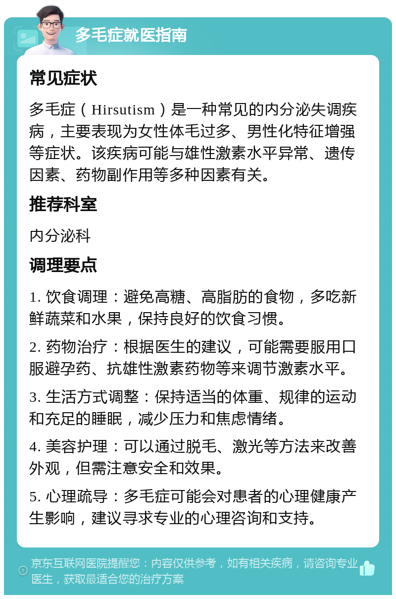 多毛症就医指南 常见症状 多毛症（Hirsutism）是一种常见的内分泌失调疾病，主要表现为女性体毛过多、男性化特征增强等症状。该疾病可能与雄性激素水平异常、遗传因素、药物副作用等多种因素有关。 推荐科室 内分泌科 调理要点 1. 饮食调理：避免高糖、高脂肪的食物，多吃新鲜蔬菜和水果，保持良好的饮食习惯。 2. 药物治疗：根据医生的建议，可能需要服用口服避孕药、抗雄性激素药物等来调节激素水平。 3. 生活方式调整：保持适当的体重、规律的运动和充足的睡眠，减少压力和焦虑情绪。 4. 美容护理：可以通过脱毛、激光等方法来改善外观，但需注意安全和效果。 5. 心理疏导：多毛症可能会对患者的心理健康产生影响，建议寻求专业的心理咨询和支持。