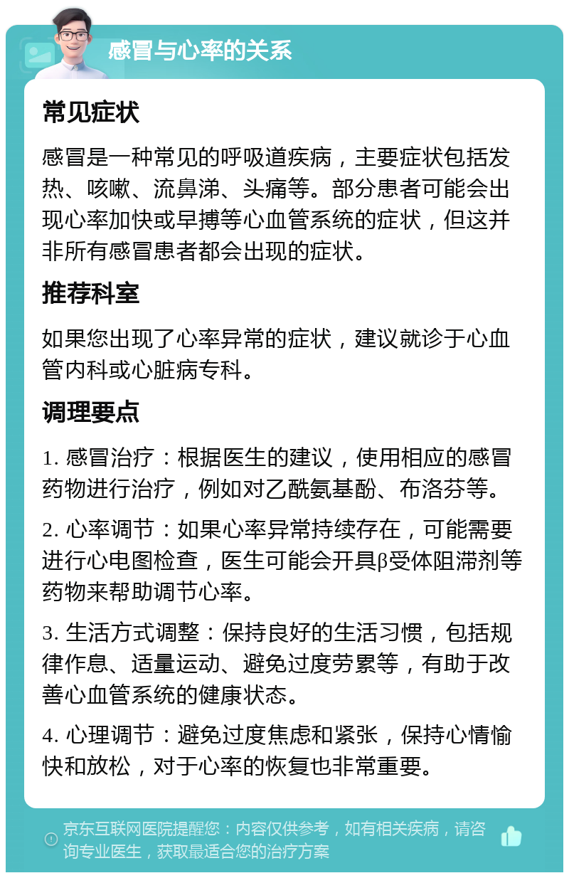 感冒与心率的关系 常见症状 感冒是一种常见的呼吸道疾病，主要症状包括发热、咳嗽、流鼻涕、头痛等。部分患者可能会出现心率加快或早搏等心血管系统的症状，但这并非所有感冒患者都会出现的症状。 推荐科室 如果您出现了心率异常的症状，建议就诊于心血管内科或心脏病专科。 调理要点 1. 感冒治疗：根据医生的建议，使用相应的感冒药物进行治疗，例如对乙酰氨基酚、布洛芬等。 2. 心率调节：如果心率异常持续存在，可能需要进行心电图检查，医生可能会开具β受体阻滞剂等药物来帮助调节心率。 3. 生活方式调整：保持良好的生活习惯，包括规律作息、适量运动、避免过度劳累等，有助于改善心血管系统的健康状态。 4. 心理调节：避免过度焦虑和紧张，保持心情愉快和放松，对于心率的恢复也非常重要。