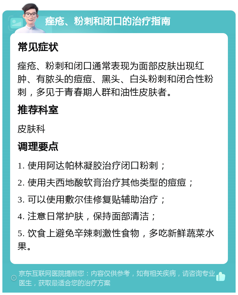 痤疮、粉刺和闭口的治疗指南 常见症状 痤疮、粉刺和闭口通常表现为面部皮肤出现红肿、有脓头的痘痘、黑头、白头粉刺和闭合性粉刺，多见于青春期人群和油性皮肤者。 推荐科室 皮肤科 调理要点 1. 使用阿达帕林凝胶治疗闭口粉刺； 2. 使用夫西地酸软膏治疗其他类型的痘痘； 3. 可以使用敷尔佳修复贴辅助治疗； 4. 注意日常护肤，保持面部清洁； 5. 饮食上避免辛辣刺激性食物，多吃新鲜蔬菜水果。