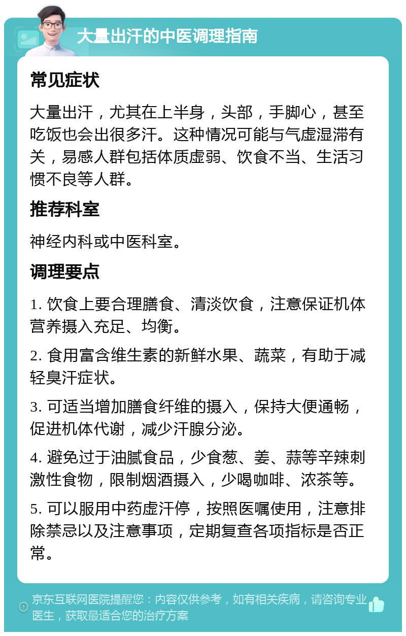 大量出汗的中医调理指南 常见症状 大量出汗，尤其在上半身，头部，手脚心，甚至吃饭也会出很多汗。这种情况可能与气虚湿滞有关，易感人群包括体质虚弱、饮食不当、生活习惯不良等人群。 推荐科室 神经内科或中医科室。 调理要点 1. 饮食上要合理膳食、清淡饮食，注意保证机体营养摄入充足、均衡。 2. 食用富含维生素的新鲜水果、蔬菜，有助于减轻臭汗症状。 3. 可适当增加膳食纤维的摄入，保持大便通畅，促进机体代谢，减少汗腺分泌。 4. 避免过于油腻食品，少食葱、姜、蒜等辛辣刺激性食物，限制烟酒摄入，少喝咖啡、浓茶等。 5. 可以服用中药虚汗停，按照医嘱使用，注意排除禁忌以及注意事项，定期复查各项指标是否正常。