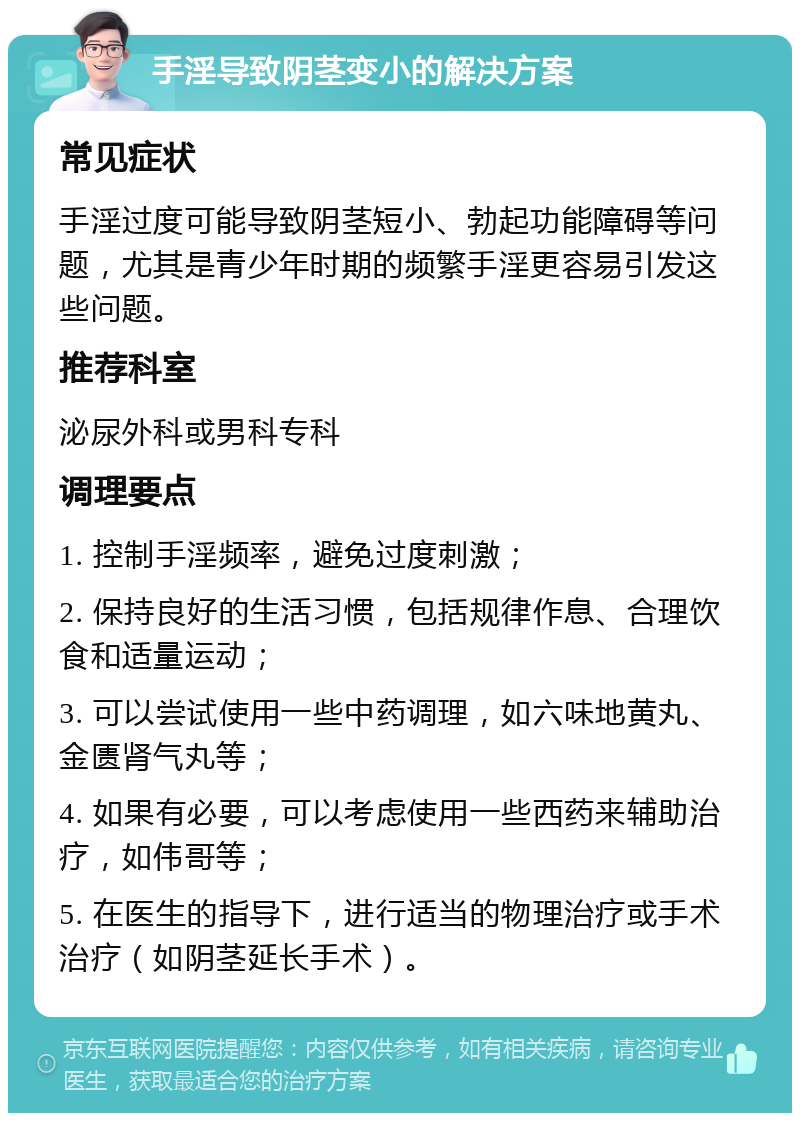 手淫导致阴茎变小的解决方案 常见症状 手淫过度可能导致阴茎短小、勃起功能障碍等问题，尤其是青少年时期的频繁手淫更容易引发这些问题。 推荐科室 泌尿外科或男科专科 调理要点 1. 控制手淫频率，避免过度刺激； 2. 保持良好的生活习惯，包括规律作息、合理饮食和适量运动； 3. 可以尝试使用一些中药调理，如六味地黄丸、金匮肾气丸等； 4. 如果有必要，可以考虑使用一些西药来辅助治疗，如伟哥等； 5. 在医生的指导下，进行适当的物理治疗或手术治疗（如阴茎延长手术）。