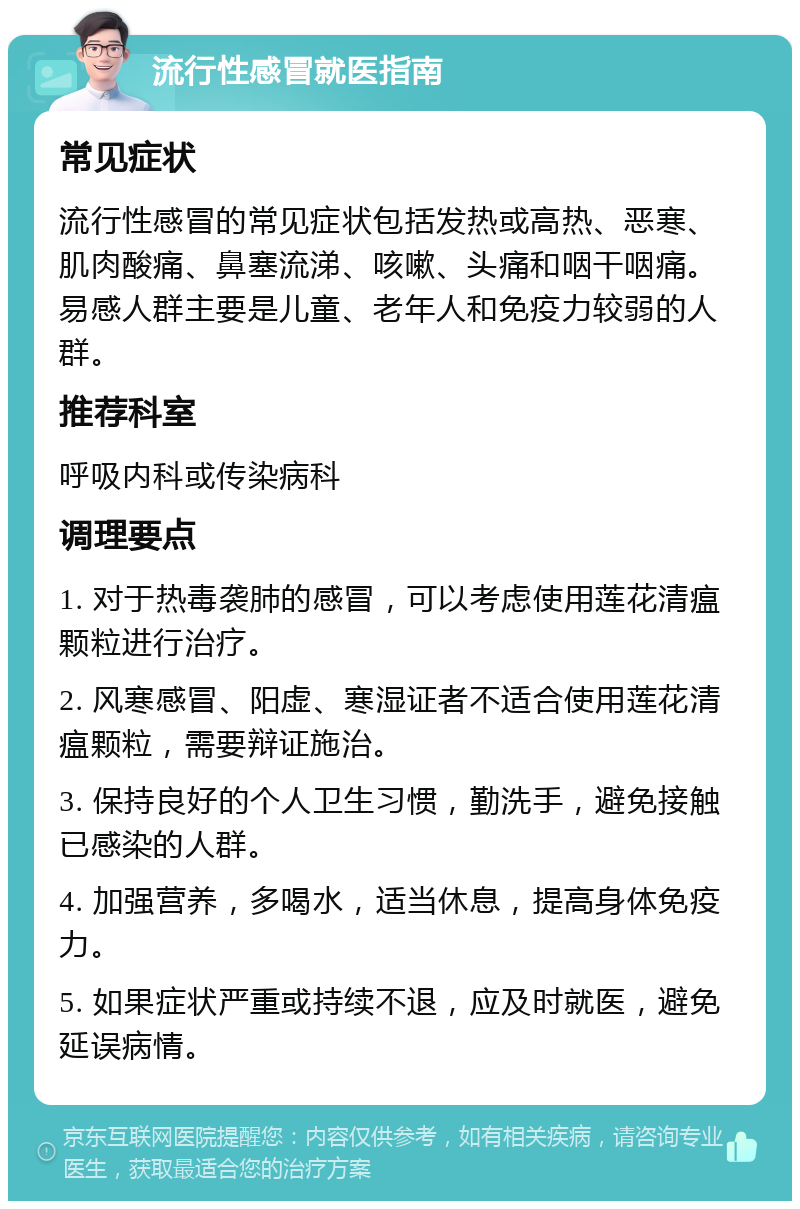 流行性感冒就医指南 常见症状 流行性感冒的常见症状包括发热或高热、恶寒、肌肉酸痛、鼻塞流涕、咳嗽、头痛和咽干咽痛。易感人群主要是儿童、老年人和免疫力较弱的人群。 推荐科室 呼吸内科或传染病科 调理要点 1. 对于热毒袭肺的感冒，可以考虑使用莲花清瘟颗粒进行治疗。 2. 风寒感冒、阳虚、寒湿证者不适合使用莲花清瘟颗粒，需要辩证施治。 3. 保持良好的个人卫生习惯，勤洗手，避免接触已感染的人群。 4. 加强营养，多喝水，适当休息，提高身体免疫力。 5. 如果症状严重或持续不退，应及时就医，避免延误病情。