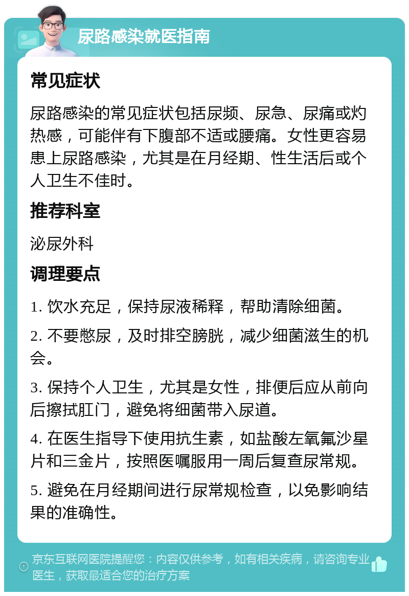 尿路感染就医指南 常见症状 尿路感染的常见症状包括尿频、尿急、尿痛或灼热感，可能伴有下腹部不适或腰痛。女性更容易患上尿路感染，尤其是在月经期、性生活后或个人卫生不佳时。 推荐科室 泌尿外科 调理要点 1. 饮水充足，保持尿液稀释，帮助清除细菌。 2. 不要憋尿，及时排空膀胱，减少细菌滋生的机会。 3. 保持个人卫生，尤其是女性，排便后应从前向后擦拭肛门，避免将细菌带入尿道。 4. 在医生指导下使用抗生素，如盐酸左氧氟沙星片和三金片，按照医嘱服用一周后复查尿常规。 5. 避免在月经期间进行尿常规检查，以免影响结果的准确性。