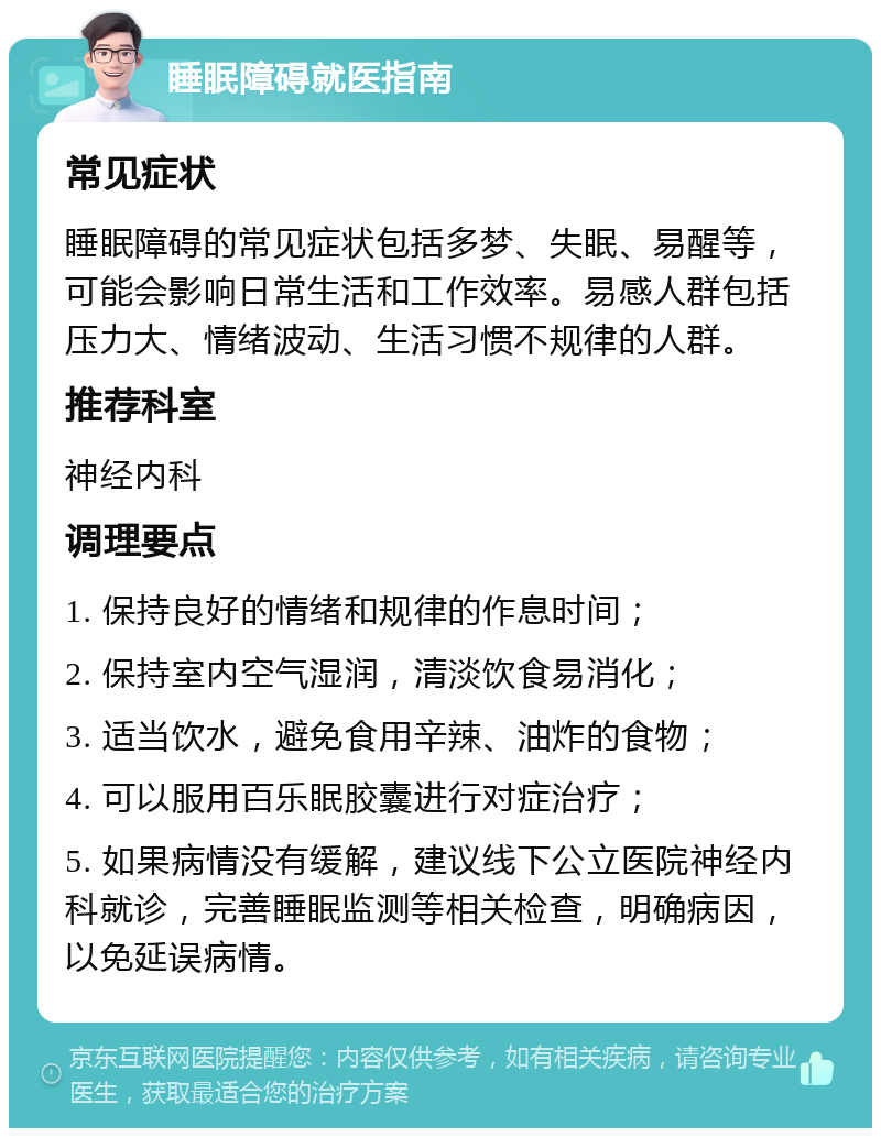 睡眠障碍就医指南 常见症状 睡眠障碍的常见症状包括多梦、失眠、易醒等，可能会影响日常生活和工作效率。易感人群包括压力大、情绪波动、生活习惯不规律的人群。 推荐科室 神经内科 调理要点 1. 保持良好的情绪和规律的作息时间； 2. 保持室内空气湿润，清淡饮食易消化； 3. 适当饮水，避免食用辛辣、油炸的食物； 4. 可以服用百乐眠胶囊进行对症治疗； 5. 如果病情没有缓解，建议线下公立医院神经内科就诊，完善睡眠监测等相关检查，明确病因，以免延误病情。