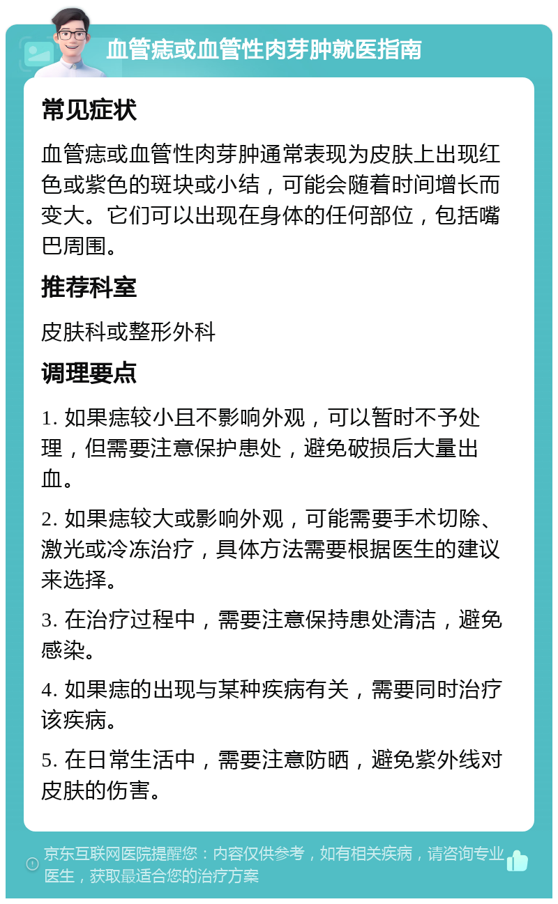 血管痣或血管性肉芽肿就医指南 常见症状 血管痣或血管性肉芽肿通常表现为皮肤上出现红色或紫色的斑块或小结，可能会随着时间增长而变大。它们可以出现在身体的任何部位，包括嘴巴周围。 推荐科室 皮肤科或整形外科 调理要点 1. 如果痣较小且不影响外观，可以暂时不予处理，但需要注意保护患处，避免破损后大量出血。 2. 如果痣较大或影响外观，可能需要手术切除、激光或冷冻治疗，具体方法需要根据医生的建议来选择。 3. 在治疗过程中，需要注意保持患处清洁，避免感染。 4. 如果痣的出现与某种疾病有关，需要同时治疗该疾病。 5. 在日常生活中，需要注意防晒，避免紫外线对皮肤的伤害。