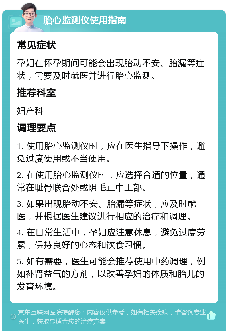 胎心监测仪使用指南 常见症状 孕妇在怀孕期间可能会出现胎动不安、胎漏等症状，需要及时就医并进行胎心监测。 推荐科室 妇产科 调理要点 1. 使用胎心监测仪时，应在医生指导下操作，避免过度使用或不当使用。 2. 在使用胎心监测仪时，应选择合适的位置，通常在耻骨联合处或阴毛正中上部。 3. 如果出现胎动不安、胎漏等症状，应及时就医，并根据医生建议进行相应的治疗和调理。 4. 在日常生活中，孕妇应注意休息，避免过度劳累，保持良好的心态和饮食习惯。 5. 如有需要，医生可能会推荐使用中药调理，例如补肾益气的方剂，以改善孕妇的体质和胎儿的发育环境。