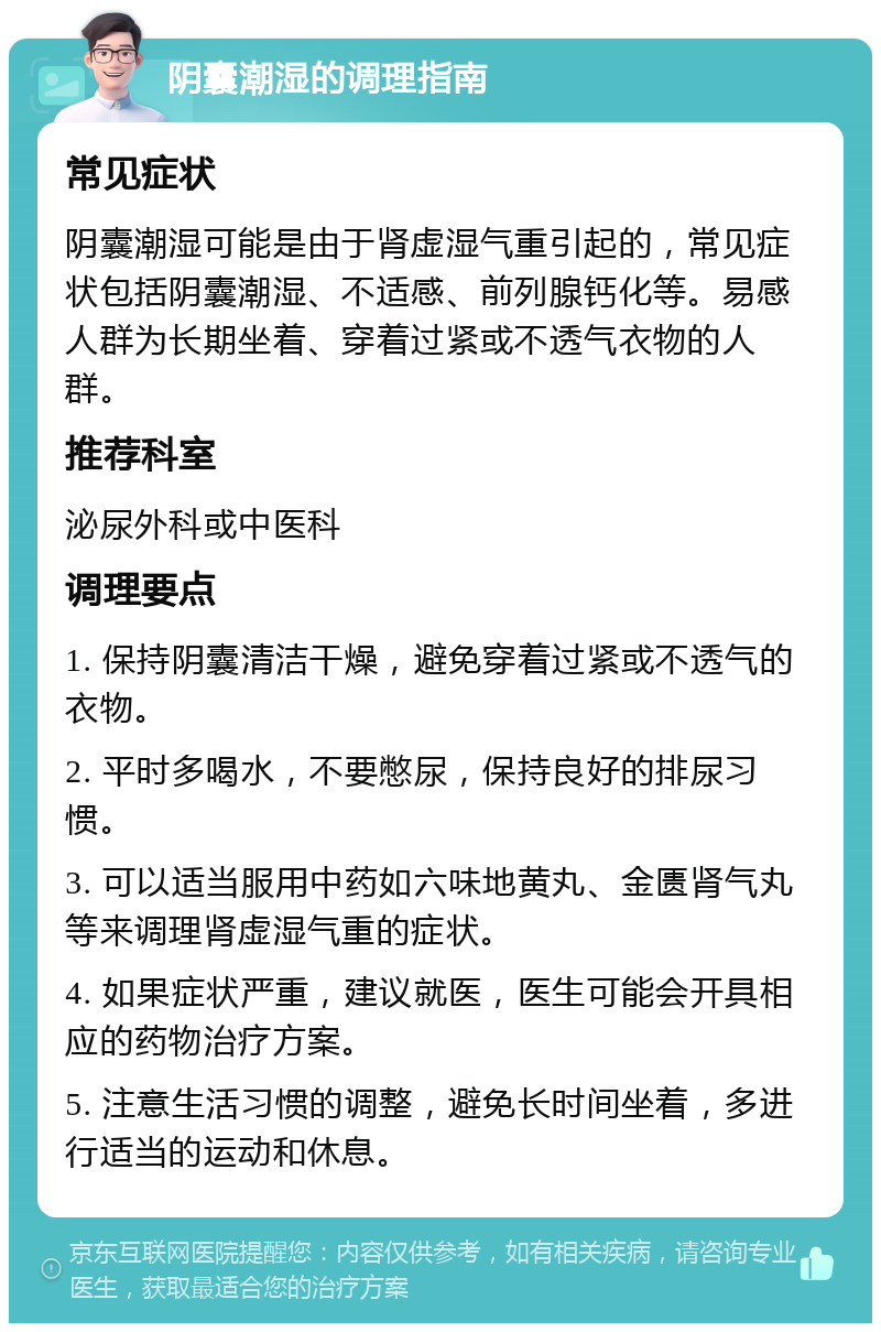 阴囊潮湿的调理指南 常见症状 阴囊潮湿可能是由于肾虚湿气重引起的，常见症状包括阴囊潮湿、不适感、前列腺钙化等。易感人群为长期坐着、穿着过紧或不透气衣物的人群。 推荐科室 泌尿外科或中医科 调理要点 1. 保持阴囊清洁干燥，避免穿着过紧或不透气的衣物。 2. 平时多喝水，不要憋尿，保持良好的排尿习惯。 3. 可以适当服用中药如六味地黄丸、金匮肾气丸等来调理肾虚湿气重的症状。 4. 如果症状严重，建议就医，医生可能会开具相应的药物治疗方案。 5. 注意生活习惯的调整，避免长时间坐着，多进行适当的运动和休息。