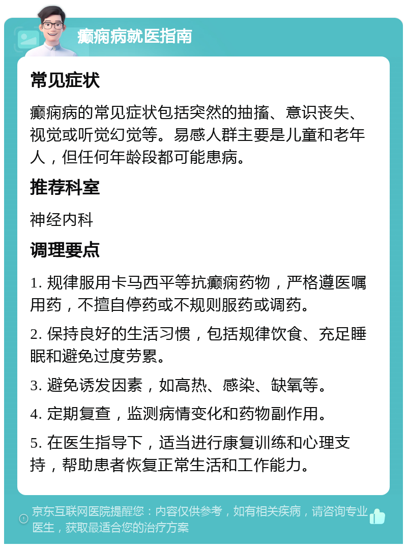 癫痫病就医指南 常见症状 癫痫病的常见症状包括突然的抽搐、意识丧失、视觉或听觉幻觉等。易感人群主要是儿童和老年人，但任何年龄段都可能患病。 推荐科室 神经内科 调理要点 1. 规律服用卡马西平等抗癫痫药物，严格遵医嘱用药，不擅自停药或不规则服药或调药。 2. 保持良好的生活习惯，包括规律饮食、充足睡眠和避免过度劳累。 3. 避免诱发因素，如高热、感染、缺氧等。 4. 定期复查，监测病情变化和药物副作用。 5. 在医生指导下，适当进行康复训练和心理支持，帮助患者恢复正常生活和工作能力。