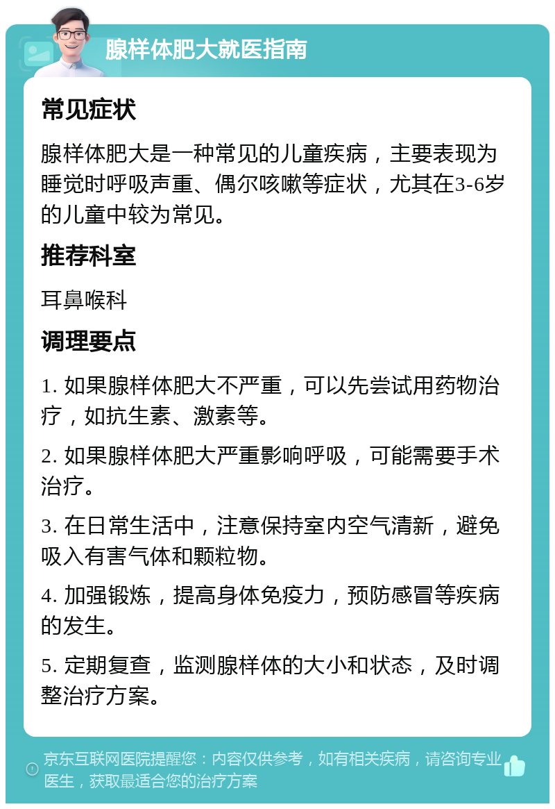 腺样体肥大就医指南 常见症状 腺样体肥大是一种常见的儿童疾病，主要表现为睡觉时呼吸声重、偶尔咳嗽等症状，尤其在3-6岁的儿童中较为常见。 推荐科室 耳鼻喉科 调理要点 1. 如果腺样体肥大不严重，可以先尝试用药物治疗，如抗生素、激素等。 2. 如果腺样体肥大严重影响呼吸，可能需要手术治疗。 3. 在日常生活中，注意保持室内空气清新，避免吸入有害气体和颗粒物。 4. 加强锻炼，提高身体免疫力，预防感冒等疾病的发生。 5. 定期复查，监测腺样体的大小和状态，及时调整治疗方案。