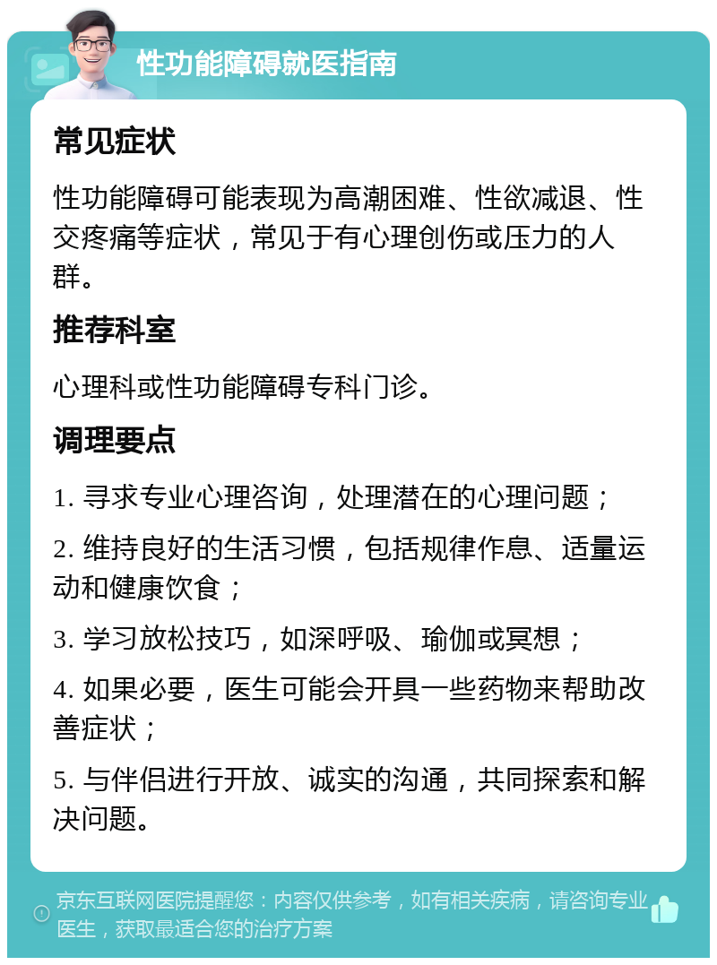 性功能障碍就医指南 常见症状 性功能障碍可能表现为高潮困难、性欲减退、性交疼痛等症状，常见于有心理创伤或压力的人群。 推荐科室 心理科或性功能障碍专科门诊。 调理要点 1. 寻求专业心理咨询，处理潜在的心理问题； 2. 维持良好的生活习惯，包括规律作息、适量运动和健康饮食； 3. 学习放松技巧，如深呼吸、瑜伽或冥想； 4. 如果必要，医生可能会开具一些药物来帮助改善症状； 5. 与伴侣进行开放、诚实的沟通，共同探索和解决问题。