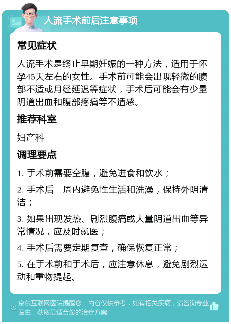 人流手术前后注意事项 常见症状 人流手术是终止早期妊娠的一种方法，适用于怀孕45天左右的女性。手术前可能会出现轻微的腹部不适或月经延迟等症状，手术后可能会有少量阴道出血和腹部疼痛等不适感。 推荐科室 妇产科 调理要点 1. 手术前需要空腹，避免进食和饮水； 2. 手术后一周内避免性生活和洗澡，保持外阴清洁； 3. 如果出现发热、剧烈腹痛或大量阴道出血等异常情况，应及时就医； 4. 手术后需要定期复查，确保恢复正常； 5. 在手术前和手术后，应注意休息，避免剧烈运动和重物提起。