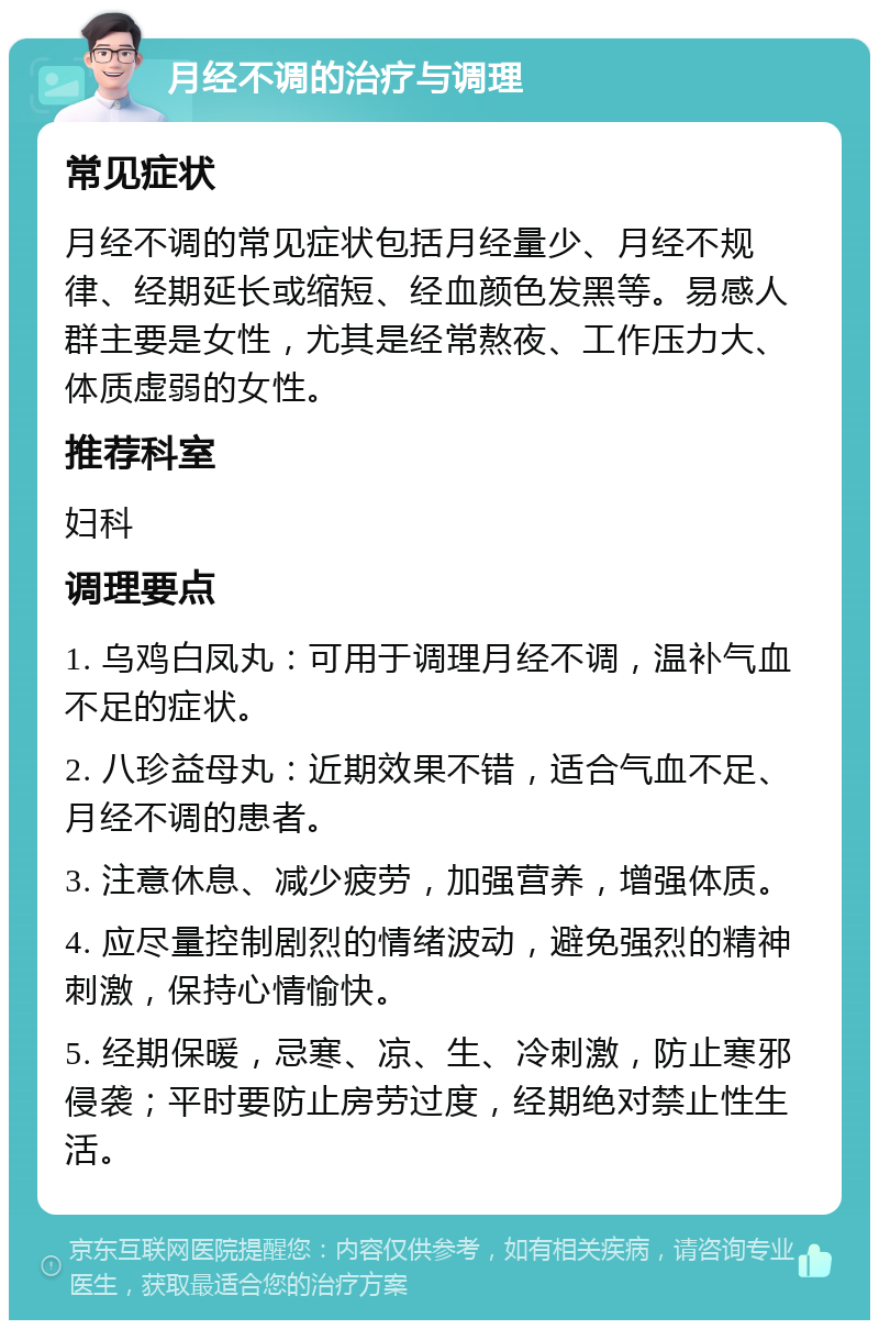 月经不调的治疗与调理 常见症状 月经不调的常见症状包括月经量少、月经不规律、经期延长或缩短、经血颜色发黑等。易感人群主要是女性，尤其是经常熬夜、工作压力大、体质虚弱的女性。 推荐科室 妇科 调理要点 1. 乌鸡白凤丸：可用于调理月经不调，温补气血不足的症状。 2. 八珍益母丸：近期效果不错，适合气血不足、月经不调的患者。 3. 注意休息、减少疲劳，加强营养，增强体质。 4. 应尽量控制剧烈的情绪波动，避免强烈的精神刺激，保持心情愉快。 5. 经期保暖，忌寒、凉、生、冷刺激，防止寒邪侵袭；平时要防止房劳过度，经期绝对禁止性生活。