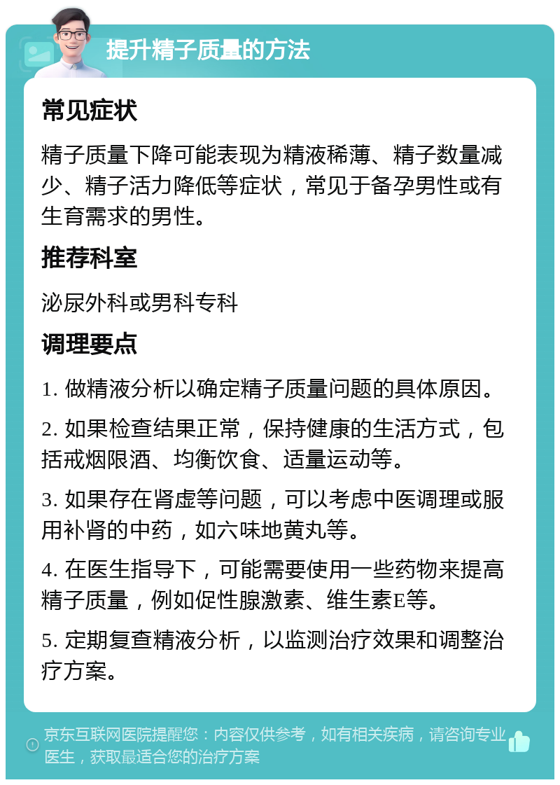 提升精子质量的方法 常见症状 精子质量下降可能表现为精液稀薄、精子数量减少、精子活力降低等症状，常见于备孕男性或有生育需求的男性。 推荐科室 泌尿外科或男科专科 调理要点 1. 做精液分析以确定精子质量问题的具体原因。 2. 如果检查结果正常，保持健康的生活方式，包括戒烟限酒、均衡饮食、适量运动等。 3. 如果存在肾虚等问题，可以考虑中医调理或服用补肾的中药，如六味地黄丸等。 4. 在医生指导下，可能需要使用一些药物来提高精子质量，例如促性腺激素、维生素E等。 5. 定期复查精液分析，以监测治疗效果和调整治疗方案。