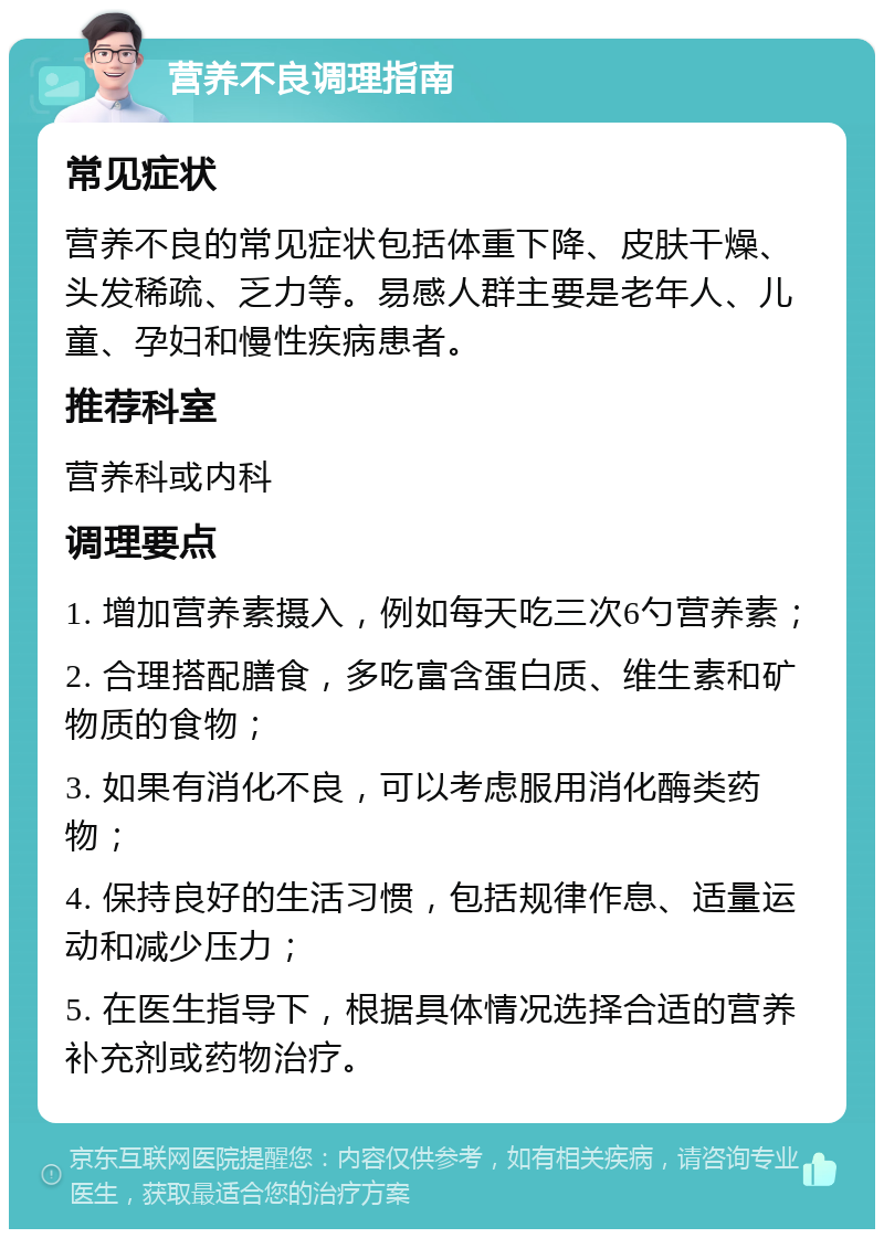 营养不良调理指南 常见症状 营养不良的常见症状包括体重下降、皮肤干燥、头发稀疏、乏力等。易感人群主要是老年人、儿童、孕妇和慢性疾病患者。 推荐科室 营养科或内科 调理要点 1. 增加营养素摄入，例如每天吃三次6勺营养素； 2. 合理搭配膳食，多吃富含蛋白质、维生素和矿物质的食物； 3. 如果有消化不良，可以考虑服用消化酶类药物； 4. 保持良好的生活习惯，包括规律作息、适量运动和减少压力； 5. 在医生指导下，根据具体情况选择合适的营养补充剂或药物治疗。