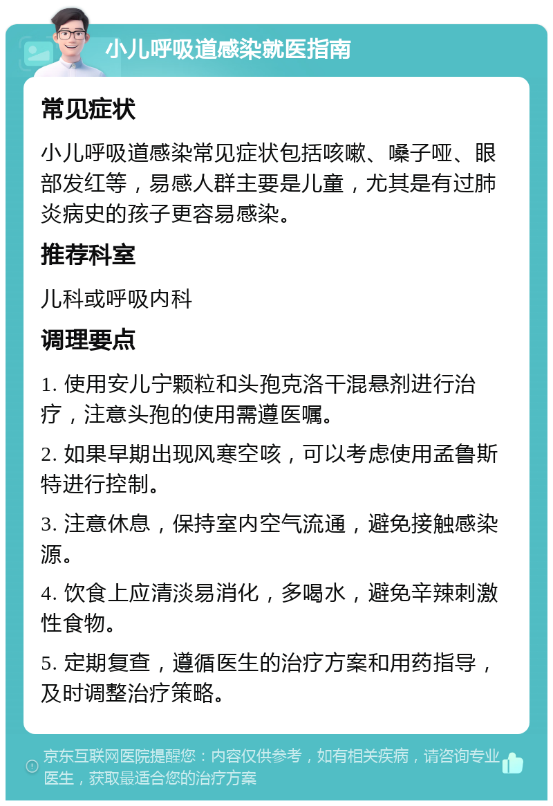 小儿呼吸道感染就医指南 常见症状 小儿呼吸道感染常见症状包括咳嗽、嗓子哑、眼部发红等，易感人群主要是儿童，尤其是有过肺炎病史的孩子更容易感染。 推荐科室 儿科或呼吸内科 调理要点 1. 使用安儿宁颗粒和头孢克洛干混悬剂进行治疗，注意头孢的使用需遵医嘱。 2. 如果早期出现风寒空咳，可以考虑使用孟鲁斯特进行控制。 3. 注意休息，保持室内空气流通，避免接触感染源。 4. 饮食上应清淡易消化，多喝水，避免辛辣刺激性食物。 5. 定期复查，遵循医生的治疗方案和用药指导，及时调整治疗策略。