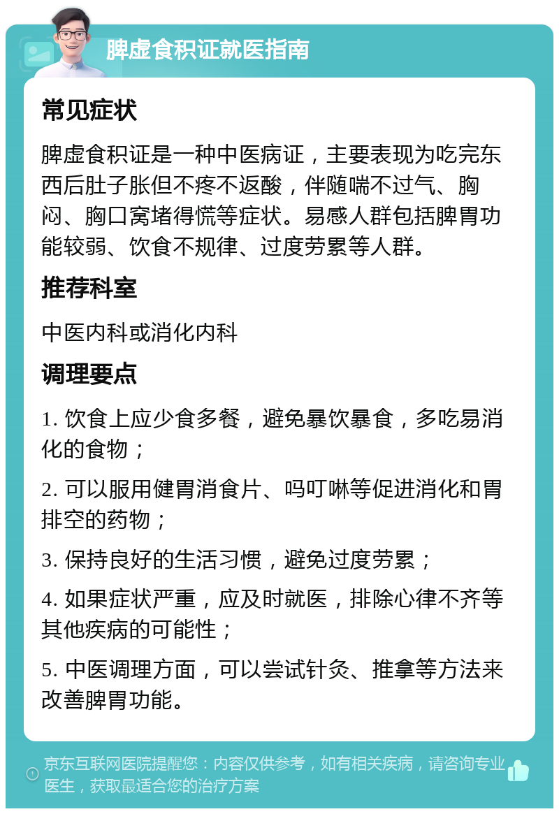 脾虚食积证就医指南 常见症状 脾虚食积证是一种中医病证，主要表现为吃完东西后肚子胀但不疼不返酸，伴随喘不过气、胸闷、胸口窝堵得慌等症状。易感人群包括脾胃功能较弱、饮食不规律、过度劳累等人群。 推荐科室 中医内科或消化内科 调理要点 1. 饮食上应少食多餐，避免暴饮暴食，多吃易消化的食物； 2. 可以服用健胃消食片、吗叮啉等促进消化和胃排空的药物； 3. 保持良好的生活习惯，避免过度劳累； 4. 如果症状严重，应及时就医，排除心律不齐等其他疾病的可能性； 5. 中医调理方面，可以尝试针灸、推拿等方法来改善脾胃功能。