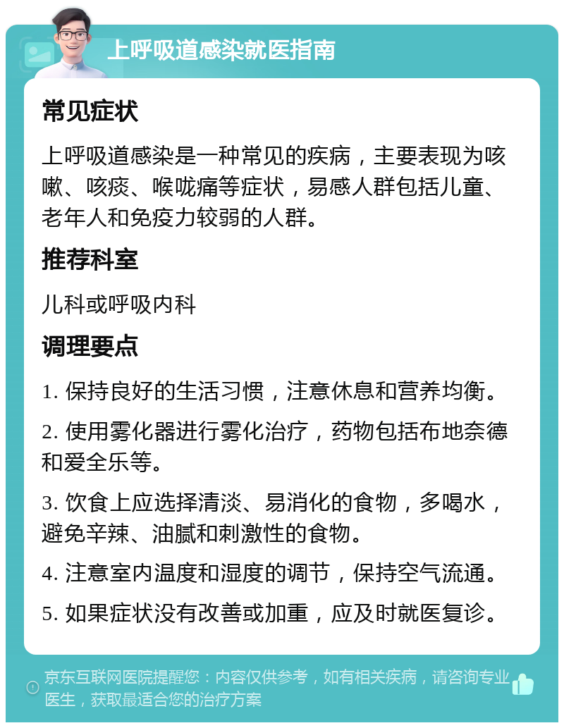 上呼吸道感染就医指南 常见症状 上呼吸道感染是一种常见的疾病，主要表现为咳嗽、咳痰、喉咙痛等症状，易感人群包括儿童、老年人和免疫力较弱的人群。 推荐科室 儿科或呼吸内科 调理要点 1. 保持良好的生活习惯，注意休息和营养均衡。 2. 使用雾化器进行雾化治疗，药物包括布地奈德和爱全乐等。 3. 饮食上应选择清淡、易消化的食物，多喝水，避免辛辣、油腻和刺激性的食物。 4. 注意室内温度和湿度的调节，保持空气流通。 5. 如果症状没有改善或加重，应及时就医复诊。