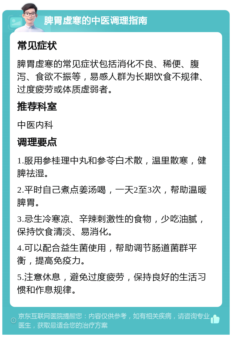 脾胃虚寒的中医调理指南 常见症状 脾胃虚寒的常见症状包括消化不良、稀便、腹泻、食欲不振等，易感人群为长期饮食不规律、过度疲劳或体质虚弱者。 推荐科室 中医内科 调理要点 1.服用参桂理中丸和参苓白术散，温里散寒，健脾祛湿。 2.平时自己煮点姜汤喝，一天2至3次，帮助温暖脾胃。 3.忌生冷寒凉、辛辣刺激性的食物，少吃油腻，保持饮食清淡、易消化。 4.可以配合益生菌使用，帮助调节肠道菌群平衡，提高免疫力。 5.注意休息，避免过度疲劳，保持良好的生活习惯和作息规律。