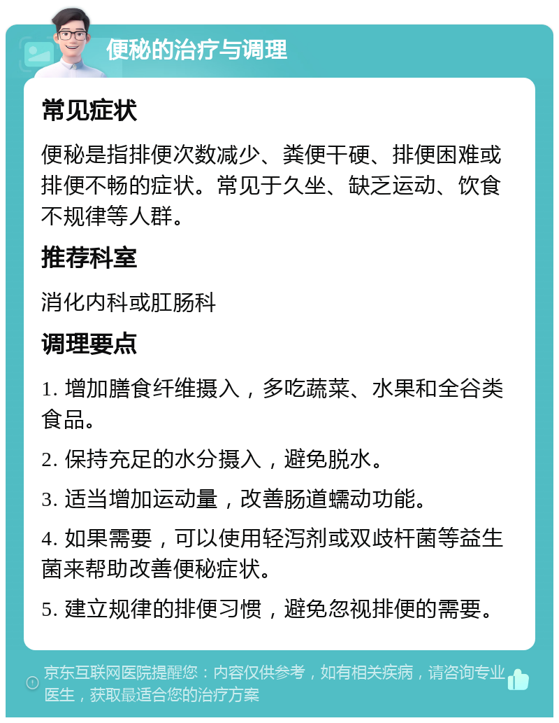 便秘的治疗与调理 常见症状 便秘是指排便次数减少、粪便干硬、排便困难或排便不畅的症状。常见于久坐、缺乏运动、饮食不规律等人群。 推荐科室 消化内科或肛肠科 调理要点 1. 增加膳食纤维摄入，多吃蔬菜、水果和全谷类食品。 2. 保持充足的水分摄入，避免脱水。 3. 适当增加运动量，改善肠道蠕动功能。 4. 如果需要，可以使用轻泻剂或双歧杆菌等益生菌来帮助改善便秘症状。 5. 建立规律的排便习惯，避免忽视排便的需要。