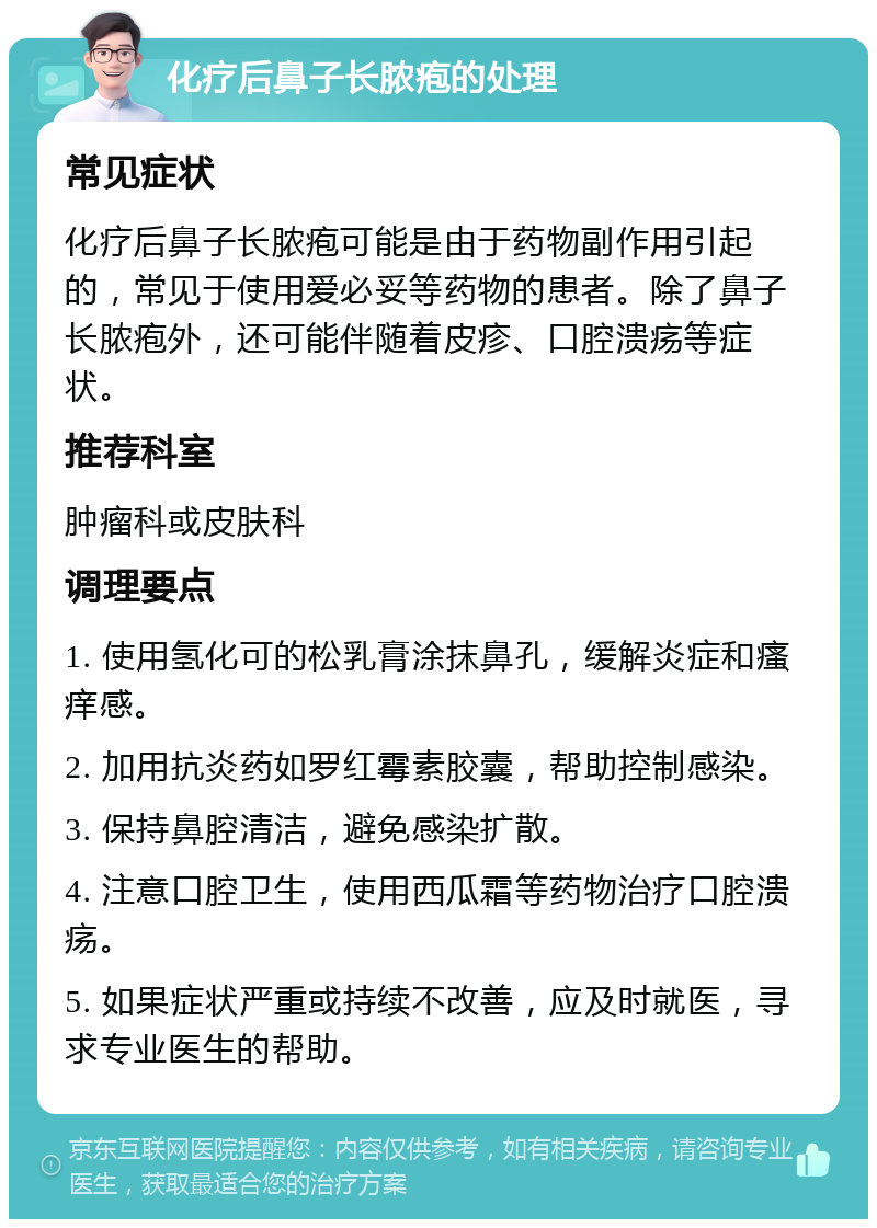 化疗后鼻子长脓疱的处理 常见症状 化疗后鼻子长脓疱可能是由于药物副作用引起的，常见于使用爱必妥等药物的患者。除了鼻子长脓疱外，还可能伴随着皮疹、口腔溃疡等症状。 推荐科室 肿瘤科或皮肤科 调理要点 1. 使用氢化可的松乳膏涂抹鼻孔，缓解炎症和瘙痒感。 2. 加用抗炎药如罗红霉素胶囊，帮助控制感染。 3. 保持鼻腔清洁，避免感染扩散。 4. 注意口腔卫生，使用西瓜霜等药物治疗口腔溃疡。 5. 如果症状严重或持续不改善，应及时就医，寻求专业医生的帮助。