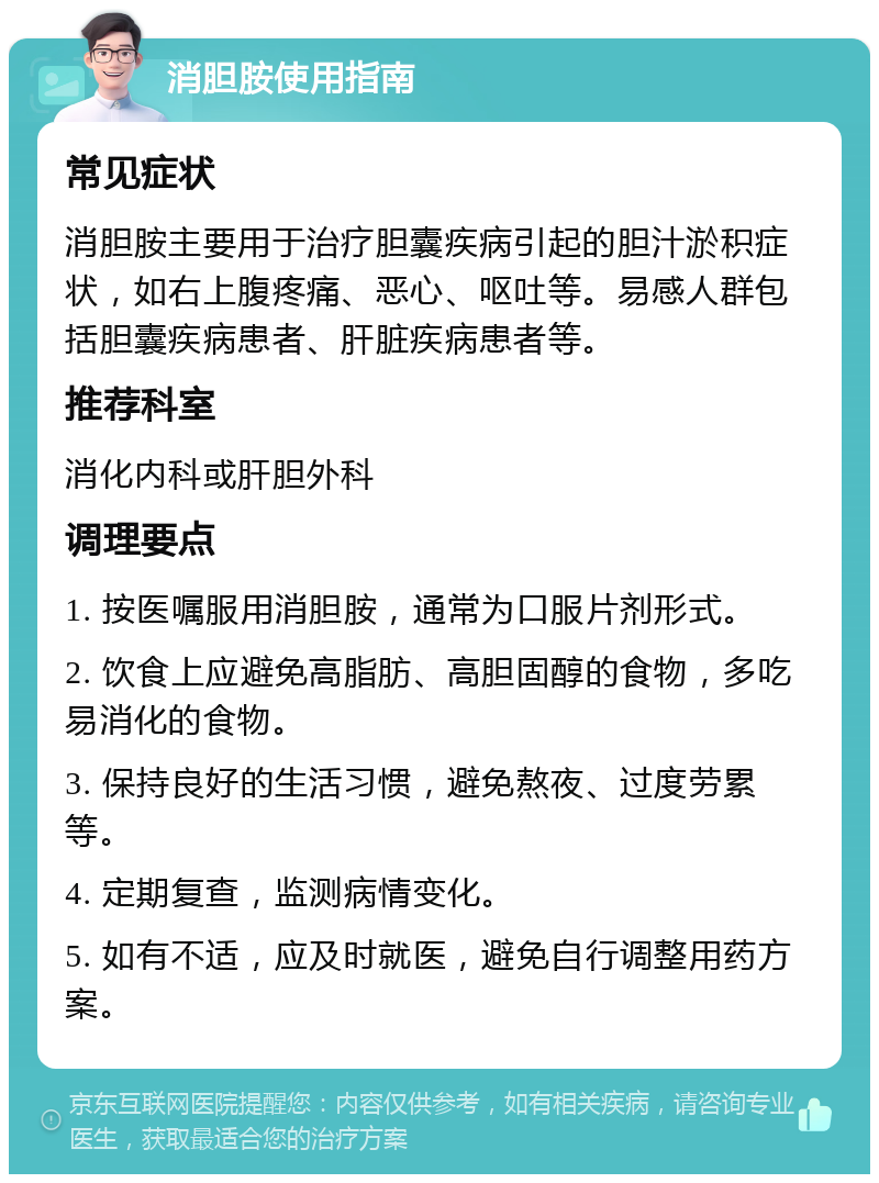 消胆胺使用指南 常见症状 消胆胺主要用于治疗胆囊疾病引起的胆汁淤积症状，如右上腹疼痛、恶心、呕吐等。易感人群包括胆囊疾病患者、肝脏疾病患者等。 推荐科室 消化内科或肝胆外科 调理要点 1. 按医嘱服用消胆胺，通常为口服片剂形式。 2. 饮食上应避免高脂肪、高胆固醇的食物，多吃易消化的食物。 3. 保持良好的生活习惯，避免熬夜、过度劳累等。 4. 定期复查，监测病情变化。 5. 如有不适，应及时就医，避免自行调整用药方案。