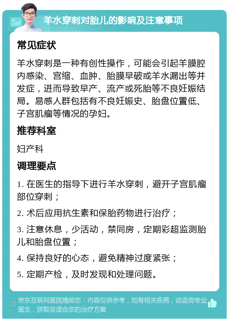 羊水穿刺对胎儿的影响及注意事项 常见症状 羊水穿刺是一种有创性操作，可能会引起羊膜腔内感染、宫缩、血肿、胎膜早破或羊水漏出等并发症，进而导致早产、流产或死胎等不良妊娠结局。易感人群包括有不良妊娠史、胎盘位置低、子宫肌瘤等情况的孕妇。 推荐科室 妇产科 调理要点 1. 在医生的指导下进行羊水穿刺，避开子宫肌瘤部位穿刺； 2. 术后应用抗生素和保胎药物进行治疗； 3. 注意休息，少活动，禁同房，定期彩超监测胎儿和胎盘位置； 4. 保持良好的心态，避免精神过度紧张； 5. 定期产检，及时发现和处理问题。